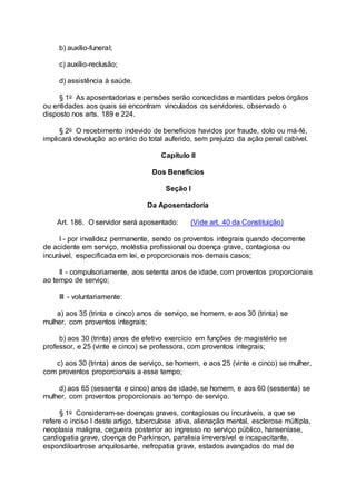 b) auxílio-funeral;
c) auxílio-reclusão;
d) assistência à saúde.
§ 1o As aposentadorias e pensões serão concedidas e mantidas pelos órgãos
ou entidades aos quais se encontram vinculados os servidores, observado o
disposto nos arts. 189 e 224.
§ 2o O recebimento indevido de benefícios havidos por fraude, dolo ou má-fé,
implicará devolução ao erário do total auferido, sem prejuízo da ação penal cabível.
Capítulo II
Dos Benefícios
Seção I
Da Aposentadoria
Art. 186. O servidor será aposentado: (Vide art. 40 da Constituição)
I - por invalidez permanente, sendo os proventos integrais quando decorrente
de acidente em serviço, moléstia profissional ou doença grave, contagiosa ou
incurável, especificada em lei, e proporcionais nos demais casos;
II - compulsoriamente, aos setenta anos de idade, com proventos proporcionais
ao tempo de serviço;
III - voluntariamente:
a) aos 35 (trinta e cinco) anos de serviço, se homem, e aos 30 (trinta) se
mulher, com proventos integrais;
b) aos 30 (trinta) anos de efetivo exercício em funções de magistério se
professor, e 25 (vinte e cinco) se professora, com proventos integrais;
c) aos 30 (trinta) anos de serviço, se homem, e aos 25 (vinte e cinco) se mulher,
com proventos proporcionais a esse tempo;
d) aos 65 (sessenta e cinco) anos de idade, se homem, e aos 60 (sessenta) se
mulher, com proventos proporcionais ao tempo de serviço.
§ 1o Consideram-se doenças graves, contagiosas ou incuráveis, a que se
refere o inciso I deste artigo, tuberculose ativa, alienação mental, esclerose múltipla,
neoplasia maligna, cegueira posterior ao ingresso no serviço público, hanseníase,
cardiopatia grave, doença de Parkinson, paralisia irreversível e incapacitante,
espondiloartrose anquilosante, nefropatia grave, estados avançados do mal de
 