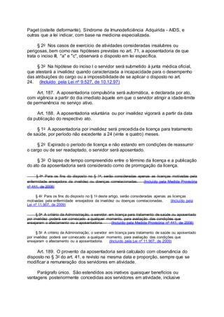 Paget (osteíte deformante), Síndrome de Imunodeficiência Adquirida - AIDS, e
outras que a lei indicar, com base na medicina especializada.
§ 2o Nos casos de exercício de atividades consideradas insalubres ou
perigosas, bem como nas hipóteses previstas no art. 71, a aposentadoria de que
trata o inciso III, "a" e "c", observará o disposto em lei específica.
§ 3o Na hipótese do inciso I o servidor será submetido à junta médica oficial,
que atestará a invalidez quando caracterizada a incapacidade para o desempenho
das atribuições do cargo ou a impossibilidade de se aplicar o disposto no art.
24. (Incluído pela Lei nº 9.527, de 10.12.97)
Art. 187. A aposentadoria compulsória será automática, e declarada por ato,
com vigência a partir do dia imediato àquele em que o servidor atingir a idade-limite
de permanência no serviço ativo.
Art. 188. A aposentadoria voluntária ou por invalidez vigorará a partir da data
da publicação do respectivo ato.
§ 1o A aposentadoria por invalidez será precedida de licença para tratamento
de saúde, por período não excedente a 24 (vinte e quatro) meses.
§ 2o Expirado o período de licença e não estando em condições de reassumir
o cargo ou de ser readaptado, o servidor será aposentado.
§ 3o O lapso de tempo compreendido entre o término da licença e a publicação
do ato da aposentadoria será considerado como de prorrogação da licença.
§ 4o Para os fins do disposto no § 1o, serão consideradas apenas as licenças motivadas pela
enfermidade ensejadora da invalidez ou doenças correlacionadas. (Incluído pela Medida Provisória
nº 441, de 2008)
§ 4o Para os fins do disposto no § 1o deste artigo, serão consideradas apenas as licenças
motivadas pela enfermidade ensejadora da invalidez ou doenças correlacionadas. (Incluído pela
Lei nº 11.907, de 2009)
§ 5o A critério da Administração, o servidor em licença para tratamento de saúde ou aposentado
por invalidez poderá ser convocado a qualquer momento, para avaliação das condições que
ensejaram o afastamento ou a aposentadoria. (Incluído pela Medida Provisória nº 441, de 2008)
§ 5o A critério da Administração, o servidor em licença para tratamento de saúde ou aposentado
por invalidez poderá ser convocado a qualquer momento, para avaliação das condições que
ensejaram o afastamento ou a aposentadoria. (Incluído pela Lei nº 11.907, de 2009)
Art. 189. O provento da aposentadoria será calculado com observância do
disposto no § 3o do art. 41, e revisto na mesma data e proporção, sempre que se
modificar a remuneração dos servidores em atividade.
Parágrafo único. São estendidos aos inativos quaisquer benefícios ou
vantagens posteriormente concedidas aos servidores em atividade, inclusive
 