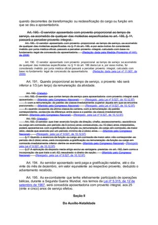 quando decorrentes de transformação ou reclassificação do cargo ou função em
que se deu a aposentadoria.
Art. 190. O servidor aposentado com provento proporcional ao tempo de
serviço, se acometido de qualquer das moléstias especificadas no art. 186, § 1o,
passará a perceber provento integral.
Art. 190. O servidor aposentado com provento proporcional ao tempo de serviço, se acometido
de qualquer das moléstias especificadas no § 1o do art. 186, e por este motivo for considerado
inválido por junta médica oficial, passará a perceber provento integral, calculado com base no
fundamento legal de concessão da aposentadoria. (Redação dada pela Medida Provisória nº 441,
de 2008)
Art. 190. O servidor aposentado com provento proporcional ao tempo de serviço se acometido
de qualquer das moléstias especificadas no § 1o do art. 186 desta Lei e, por esse motivo, for
considerado inválido por junta médica oficial passará a perceber provento integral, calculado com
base no fundamento legal de concessão da aposentadoria. (Redação dada pela Lei nº 11.907, de
2009)
Art. 191. Quando proporcional ao tempo de serviço, o provento não será
inferior a 1/3 (um terço) da remuneração da atividade.
Art. 192. (Vetado).
Art. 192. O servidor que contar tempo de serviço para aposentadoria com provento integral será
aposentado: (Mantido pelo Congresso Nacional) (Revogado pela Lei nº 9.527, de 10.12.97)
I - com a remuneração do padrão de classe imediatamente superior àquela em que se encontra
posicionado; (Mantido pelo Congresso Nacional) (Revogado pela Lei nº 9.527, de 10.12.97)
II - quando ocupante da última classe da carreira, com a remuneração do padrão
correspondente, acrescida da diferença entre esse e o padrão da classe imediatamente
anterior. (Mantido pelo Congresso Nacional) (Revogado pela Lei nº 9.527, de 10.12.97)
Art. 193. (Vetado).
Art. 193. O servidor que tiver exercido função de direção, chefia, assessoramento, assistência
ou cargo em comissão, por período de 5 (cinco) anos consecutivos, ou 10 (dez) anos interpolados,
poderá aposentar-se com a gratificação da função ou remuneração do cargo em comissão, de maior
valor, desde que exercido por um período mínimo de 2 (dois) anos. (Mantido pelo Congresso
Nacional) (Revogado pela Lei nº 9.527, de 10.12.97)
§ 1° Quando o exercício da função ou cargo em comissão de maior valor não corresponder ao
período de 2 (dois) anos, será incorporada a gratificação ou remuneração da função ou cargo em
comissão imediatamente inferior dentre os exercidos. (Mantido pelo Congresso Nacional) (Revogado
pela Lei nº 9.527, de 10.12.97)
§ 2° A aplicação do disposto neste artigo exclui as vantagens previstas no art. 192, bem como a
incorporação de que trata o art. 62, ressalvado o direito de opção. (Mantido pelo Congresso
Nacional) (Revogado pela Lei nº 9.527, de 10.12.97)
Art. 194. Ao servidor aposentado será paga a gratificação natalina, até o dia
vinte do mês de dezembro, em valor equivalente ao respectivo provento, deduzido o
adiantamento recebido.
Art. 195. Ao ex-combatente que tenha efetivamente participado de operações
bélicas, durante a Segunda Guerra Mundial, nos termos da Lei nº 5.315, de 12 de
setembro de 1967, será concedida aposentadoria com provento integral, aos 25
(vinte e cinco) anos de serviço efetivo.
Seção II
Do Auxílio-Natalidade
 