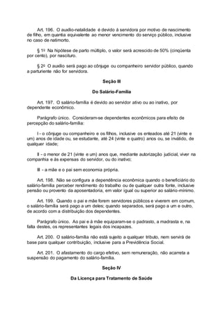 Art. 196. O auxílio-natalidade é devido à servidora por motivo de nascimento
de filho, em quantia equivalente ao menor vencimento do serviço público, inclusive
no caso de natimorto.
§ 1o Na hipótese de parto múltiplo, o valor será acrescido de 50% (cinqüenta
por cento), por nascituro.
§ 2o O auxílio será pago ao cônjuge ou companheiro servidor público, quando
a parturiente não for servidora.
Seção III
Do Salário-Família
Art. 197. O salário-família é devido ao servidor ativo ou ao inativo, por
dependente econômico.
Parágrafo único. Consideram-se dependentes econômicos para efeito de
percepção do salário-família:
I - o cônjuge ou companheiro e os filhos, inclusive os enteados até 21 (vinte e
um) anos de idade ou, se estudante, até 24 (vinte e quatro) anos ou, se inválido, de
qualquer idade;
II - o menor de 21 (vinte e um) anos que, mediante autorização judicial, viver na
companhia e às expensas do servidor, ou do inativo;
III - a mãe e o pai sem economia própria.
Art. 198. Não se configura a dependência econômica quando o beneficiário do
salário-família perceber rendimento do trabalho ou de qualquer outra fonte, inclusive
pensão ou provento da aposentadoria, em valor igual ou superior ao salário-mínimo.
Art. 199. Quando o pai e mãe forem servidores públicos e viverem em comum,
o salário-família será pago a um deles; quando separados, será pago a um e outro,
de acordo com a distribuição dos dependentes.
Parágrafo único. Ao pai e à mãe equiparam-se o padrasto, a madrasta e, na
falta destes, os representantes legais dos incapazes.
Art. 200. O salário-família não está sujeito a qualquer tributo, nem servirá de
base para qualquer contribuição, inclusive para a Previdência Social.
Art. 201. O afastamento do cargo efetivo, sem remuneração, não acarreta a
suspensão do pagamento do salário-família.
Seção IV
Da Licença para Tratamento de Saúde
 