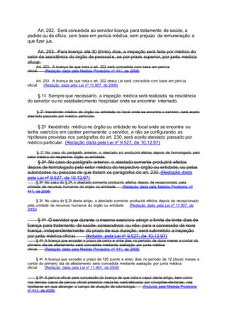 Art. 202. Será concedida ao servidor licença para tratamento de saúde, a
pedido ou de ofício, com base em perícia médica, sem prejuízo da remuneração a
que fizer jus.
Art. 203. Para licença até 30 (trinta) dias, a inspeção será feita por médico do
setor de assistência do órgão de pessoal e, se por prazo superior, por junta médica
oficial.
Art. 203. A licença de que trata o art. 202 será concedida com base em perícia
oficial. (Redação dada pela Medida Provisória nº 441, de 2008)
Art. 203. A licença de que trata o art. 202 desta Lei será concedida com base em perícia
oficial. (Redação dada pela Lei nº 11.907, de 2009)
§ 1o Sempre que necessário, a inspeção médica será realizada na residência
do servidor ou no estabelecimento hospitalar onde se encontrar internado.
§ 2° Inexistindo médico do órgão ou entidade no local onde se encontra o servidor, será aceito
atestado passado por médico particular.
§ 2o Inexistindo médico no órgão ou entidade no local onde se encontra ou
tenha exercício em caráter permanente o servidor, e não se configurando as
hipóteses previstas nos parágrafos do art. 230, será aceito atestado passado por
médico particular. (Redação dada pela Lei nº 9.527, de 10.12.97)
§ 3° No caso do parágrafo anterior, o atestado só produzirá efeitos depois de homologado pelo
setor médico do respectivo órgão ou entidade.
§ 3o No caso do parágrafo anterior, o atestado somente produzirá efeitos
depois de homologado pelo setor médico do respectivo órgão ou entidade, ou pelas
autoridades ou pessoas de que tratam os parágrafos do art. 230. (Redação dada
pela Lei nº 9.527, de 10.12.97)
§ 3o No caso do § 2o, o atestado somente produzirá efeitos depois de recepcionado pela
unidade de recursos humanos do órgão ou entidade. (Redação dada pela Medida Provisória nº
441, de 2008)
§ 3o No caso do § 2o deste artigo, o atestado somente produzirá efeitos depois de recepcionado
pela unidade de recursos humanos do órgão ou entidade. (Redação dada pela Lei nº 11.907, de
2009)
§ 4o O servidor que durante o mesmo exercício atingir o limite de trinta dias de
licença para tratamento de saúde, consecutivos ou não, para a concessão de nova
licença, independentemente do prazo de sua duração, será submetido a inspeção
por junta médica oficial. (Incluído pela Lei nº 9.527, de 10.12.97)
§ 4o A licença que exceder o prazo de cento e vinte dias no período de doze meses a contar do
primeiro dia de afastamento será concedida mediante avaliação por junta médica
oficial. (Redação dada pela Medida Provisória nº 441, de 2008)
§ 4o A licença que exceder o prazo de 120 (cento e vinte) dias no período de 12 (doze) meses a
contar do primeiro dia de afastamento será concedida mediante avaliação por junta médica
oficial. (Redação dada pela Lei nº 11.907, de 2009)
§ 5o A perícia oficial para concessão da licença de que trata o caput deste artigo, bem como
nos demais casos de perícia oficial previstos nesta lei, será efetuada por cirurgiões-dentistas, nas
hipóteses em que abranger o campo de atuação da odontologia. (Incluído pela Medida Provisória
nº 441, de 2008)
 