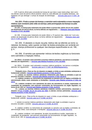 § 5o A perícia oficial para concessão da licença de que trata o caput deste artigo, bem como
nos demais casos de perícia oficial previstos nesta Lei, será efetuada por cirurgiões-dentistas, nas
hipóteses em que abranger o campo de atuação da odontologia. (Incluído pela Lei nº 11.907, de
2009)
Art. 204. Findo o prazo da licença, o servidor será submetido a nova inspeção
médica, que concluirá pela volta ao serviço, pela prorrogação da licença ou pela
aposentadoria.
Art. 204. A licença para tratamento de saúde inferior a quinze dias, dentro de um ano, poderá
ser dispensada de perícia oficial, na forma definida em regulamento. (Redação dada pela Medida
Provisória nº 441, de 2008)
Art. 204. A licença para tratamento de saúde inferior a 15 (quinze) dias, dentro de 1 (um) ano,
poderá ser dispensada de perícia oficial, na forma definida em regulamento. (Redação dada pela
Lei nº 11.907, de 2009)
Art. 205. O atestado e o laudo da junta médica não se referirão ao nome ou
natureza da doença, salvo quando se tratar de lesões produzidas por acidente em
serviço, doença profissional ou qualquer das doenças especificadas no art. 186,
§ 1o.
Art. 206. O servidor que apresentar indícios de lesões orgânicas ou funcionais
será submetido a inspeção médica.
Art. 206-A. O servidor será submetido a exames médicos periódicos, nos termos e condições
definidos em regulamento. (Incluído pela Medida Provisória nº 441, de 2008)
Art. 206-A. O servidor será submetido a exames médicos periódicos, nos termos e condições
definidos em regulamento. (Incluído pela Lei nº 11.907, de 2009)(Regulamento).
Parágrafo único. Para os fins do disposto no caput, a União e suas entidades autárquicas e
fundacionais poderão: (Incluído pela Medida provisória nº 632, de 2013)
I - prestar os exames médicos periódicos diretamente pelo órgão ou entidade a qual se
encontra vinculado o servidor; (Incluído pela Medida provisória nº 632, de 2013)
II - celebrar convênio ou instrumento de cooperação ou parceria com os órgãos e entidades da
administração direta, suas autarquias e fundações; (Incluído pela Medida provisória nº 632, de
2013)
III - celebrar convênios com operadoras de plano de assistência à saúde, organizadas na
modalidade de autogestão, que possuam autorização de funcionamento do órgão regulador, na
forma do art. 230; ou (Incluído pela Medida provisória nº 632, de 2013)
IV - prestar os exames médicos periódicos mediante contrato administrativo, observado o
disposto na Lei no 8.666, de 21 de junho de 1993, e demais normas pertinentes. (Incluído pela
Medida provisória nº 632, de 2013)
Parágrafo único. Para os fins do disposto no caput, a União e suas entidades autárquicas e
fundacionais poderão: (Incluído pela Lei nº 12.998, de 2014)
I - prestar os exames médicos periódicos diretamente pelo órgão ou entidade à qual se
encontra vinculado o servidor; (Incluído pela Lei nº 12.998, de 2014)
II - celebrar convênio ou instrumento de cooperação ou parceria com os órgãos e entidades da
administração direta, suas autarquias e fundações; (Incluído pela Lei nº 12.998, de 2014)
III - celebrar convênios com operadoras de plano de assistência à saúde, organizadas na
modalidade de autogestão, que possuam autorização de funcionamento do órgão regulador, na
forma do art. 230; ou (Incluído pela Lei nº 12.998, de 2014)
 