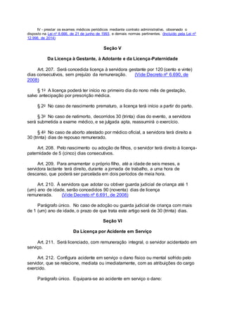 IV - prestar os exames médicos periódicos mediante contrato administrativo, observado o
disposto na Lei no 8.666, de 21 de junho de 1993, e demais normas pertinentes. (Incluído pela Lei nº
12.998, de 2014)
Seção V
Da Licença à Gestante, à Adotante e da Licença-Paternidade
Art. 207. Será concedida licença à servidora gestante por 120 (cento e vinte)
dias consecutivos, sem prejuízo da remuneração. (Vide Decreto nº 6.690, de
2008)
§ 1o A licença poderá ter início no primeiro dia do nono mês de gestação,
salvo antecipação por prescrição médica.
§ 2o No caso de nascimento prematuro, a licença terá início a partir do parto.
§ 3o No caso de natimorto, decorridos 30 (trinta) dias do evento, a servidora
será submetida a exame médico, e se julgada apta, reassumirá o exercício.
§ 4o No caso de aborto atestado por médico oficial, a servidora terá direito a
30 (trinta) dias de repouso remunerado.
Art. 208. Pelo nascimento ou adoção de filhos, o servidor terá direito à licença-
paternidade de 5 (cinco) dias consecutivos.
Art. 209. Para amamentar o próprio filho, até a idade de seis meses, a
servidora lactante terá direito, durante a jornada de trabalho, a uma hora de
descanso, que poderá ser parcelada em dois períodos de meia hora.
Art. 210. À servidora que adotar ou obtiver guarda judicial de criança até 1
(um) ano de idade, serão concedidos 90 (noventa) dias de licença
remunerada. (Vide Decreto nº 6.691, de 2008)
Parágrafo único. No caso de adoção ou guarda judicial de criança com mais
de 1 (um) ano de idade, o prazo de que trata este artigo será de 30 (trinta) dias.
Seção VI
Da Licença por Acidente em Serviço
Art. 211. Será licenciado, com remuneração integral, o servidor acidentado em
serviço.
Art. 212. Configura acidente em serviço o dano físico ou mental sofrido pelo
servidor, que se relacione, mediata ou imediatamente, com as atribuições do cargo
exercido.
Parágrafo único. Equipara-se ao acidente em serviço o dano:
 