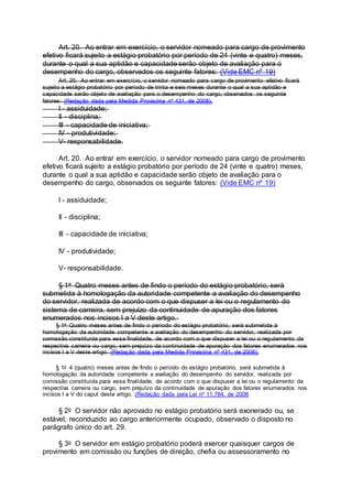 Art. 20. Ao entrar em exercício, o servidor nomeado para cargo de provimento
efetivo ficará sujeito a estágio probatório por período de 24 (vinte e quatro) meses,
durante o qual a sua aptidão e capacidade serão objeto de avaliação para o
desempenho do cargo, observados os seguinte fatores: (Vide EMC nº 19)
Art. 20. Ao entrar em exercício, o servidor nomeado para cargo de provimento efetivo ficará
sujeito a estágio probatório por período de trinta e seis meses durante o qual a sua aptidão e
capacidade serão objeto de avaliação para o desempenho do cargo, observados os seguinte
fatores: (Redação dada pela Medida Provisória nº 431, de 2008).
I - assiduidade;
II - disciplina;
III - capacidade de iniciativa;
IV - produtividade;
V- responsabilidade.
Art. 20. Ao entrar em exercício, o servidor nomeado para cargo de provimento
efetivo ficará sujeito a estágio probatório por período de 24 (vinte e quatro) meses,
durante o qual a sua aptidão e capacidade serão objeto de avaliação para o
desempenho do cargo, observados os seguinte fatores: (Vide EMC nº 19)
I - assiduidade;
II - disciplina;
III - capacidade de iniciativa;
IV - produtividade;
V- responsabilidade.
§ 1o Quatro meses antes de findo o período do estágio probatório, será
submetida à homologação da autoridade competente a avaliação do desempenho
do servidor, realizada de acordo com o que dispuser a lei ou o regulamento do
sistema de carreira, sem prejuízo da continuidade de apuração dos fatores
enumerados nos incisos I a V deste artigo.
§ 1o Quatro meses antes de findo o período do estágio probatório, será submetida à
homologação da autoridade competente a avaliação do desempenho do servidor, realizada por
comissão constituída para essa finalidade, de acordo com o que dispuser a lei ou o regulamento da
respectiva carreira ou cargo, sem prejuízo da continuidade de apuração dos fatores enumerados nos
incisos I a V deste artigo. (Redação dada pela Medida Provisória nº 431, de 2008).
§ 1o 4 (quatro) meses antes de findo o período do estágio probatório, será submetida à
homologação da autoridade competente a avaliação do desempenho do servidor, realizada por
comissão constituída para essa finalidade, de acordo com o que dispuser a lei ou o regulamento da
respectiva carreira ou cargo, sem prejuízo da continuidade de apuração dos fatores enumerados nos
incisos I a V do caput deste artigo. (Redação dada pela Lei nº 11.784, de 2008
§ 2o O servidor não aprovado no estágio probatório será exonerado ou, se
estável, reconduzido ao cargo anteriormente ocupado, observado o disposto no
parágrafo único do art. 29.
§ 3o O servidor em estágio probatório poderá exercer quaisquer cargos de
provimento em comissão ou funções de direção, chefia ou assessoramento no
 