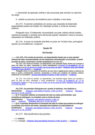 I - decorrente de agressão sofrida e não provocada pelo servidor no exercício
do cargo;
II - sofrido no percurso da residência para o trabalho e vice-versa.
Art. 213. O servidor acidentado em serviço que necessite de tratamento
especializado poderá ser tratado em instituição privada, à conta de recursos
públicos.
Parágrafo único. O tratamento recomendado por junta médica oficial constitui
medida de exceção e somente será admissível quando inexistirem meios e recursos
adequados em instituição pública.
Art. 214. A prova do acidente será feita no prazo de 10 (dez) dias, prorrogável
quando as circunstâncias o exigirem.
Seção VII
Da Pensão
Art. 215. Por morte do servidor, os dependentes fazem jus a uma pensão
mensal de valor correspondente ao da respectiva remuneração ou provento, a partir
da data do óbito, observado o limite estabelecido no art. 42.
Art. 215. Por morte do servidor, os dependentes, nas hipóteses legais, fazem jus à pensão a
partir da data do óbito, observado o limite estabelecido no inciso XI do caput art. 37 da
Constituição e no art. 2º da Lei nº 10.887, de 18 de junho de 2004. (Redação dada pela Medida
Provisória nº 664, de 2014) (Vigência)
Parágrafo único. A concessão do benefício de que trata o caput estará sujeita à carência de
vinte e quatro contribuições mensais, ressalvada a morte por acidente do trabalho, doença
profissional ou do trabalho (Incluído pela Medida Provisória nº 664, de 2014)) (Vigência)
Art. 215. Por morte do servidor, os dependentes, nas hipóteses legais, fazem jus à pensão a
partir da data de óbito, observado o limite estabelecido no inciso XI do caput do art. 37 da
Constituição Federal e no art. 2o da Lei no 10.887, de 18 de junho de 2004. (Redação dada pela Lei
nº 13.135, de 2015)
Art. 216. As pensões distinguem-se, quanto à natureza, em vitalícias e
temporárias. (Revogado pela Medida Provisória nº 664, de 2014) (Vigência) (Revogado
pela Lei nº 13.135, de 2015)
§ 1o A pensão vitalícia é composta de cota ou cotas permanentes, que
somente se extinguem ou revertem com a morte de seus
beneficiários. (Revogado pela Medida Provisória nº 664, de
2014) (Vigência) (Revogado pela Lei nº 13.135, de 2015)
§ 2o A pensão temporária é composta de cota ou cotas que podem se extinguir
ou reverter por motivo de morte, cessação de invalidez ou maioridade do
beneficiário. (Revogado pela Medida Provisória nº 664, de 2014) (Vigência) (Revogado
pela Lei nº 13.135, de 2015)
Art. 217. São beneficiários das pensões:
I - vitalícia:
I - o cônjuge; (Redação dada pela Medida Provisória nº 664, de 2014) (Vigência)
 