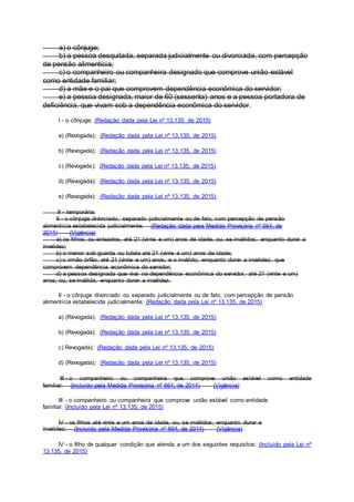 a) o cônjuge;
b) a pessoa desquitada, separada judicialmente ou divorciada, com percepção
de pensão alimentícia;
c) o companheiro ou companheira designado que comprove união estável
como entidade familiar;
d) a mãe e o pai que comprovem dependência econômica do servidor;
e) a pessoa designada, maior de 60 (sessenta) anos e a pessoa portadora de
deficiência, que vivam sob a dependência econômica do servidor.
I - o cônjuge; (Redação dada pela Lei nº 13.135, de 2015)
a) (Revogada); (Redação dada pela Lei nº 13.135, de 2015)
b) (Revogada); (Redação dada pela Lei nº 13.135, de 2015)
c) (Revogada); (Redação dada pela Lei nº 13.135, de 2015)
d) (Revogada); (Redação dada pela Lei nº 13.135, de 2015)
e) (Revogada); (Redação dada pela Lei nº 13.135, de 2015)
II - temporária:
II - o cônjuge divorciado, separado judicialmente ou de fato, com percepção de pensão
alimentícia estabelecida judicialmente; (Redação dada pela Medida Provisória nº 664, de
2014) (Vigência)
a) os filhos, ou enteados, até 21 (vinte e um) anos de idade, ou, se inválidos, enquanto durar a
invalidez;
b) o menor sob guarda ou tutela até 21 (vinte e um) anos de idade;
c) o irmão órfão, até 21 (vinte e um) anos, e o inválido, enquanto durar a invalidez, que
comprovem dependência econômica do servidor;
d) a pessoa designada que viva na dependência econômica do servidor, até 21 (vinte e um)
anos, ou, se inválida, enquanto durar a invalidez.
II - o cônjuge divorciado ou separado judicialmente ou de fato, com percepção de pensão
alimentícia estabelecida judicialmente; (Redação dada pela Lei nº 13.135, de 2015)
a) (Revogada); (Redação dada pela Lei nº 13.135, de 2015)
b) (Revogada); (Redação dada pela Lei nº 13.135, de 2015)
c) Revogada); (Redação dada pela Lei nº 13.135, de 2015)
d) (Revogada); (Redação dada pela Lei nº 13.135, de 2015)
III - o companheiro ou companheira que comprove união estável como entidade
familiar; (Incluído pela Medida Provisória nº 664, de 2014) (Vigência)
III - o companheiro ou companheira que comprove união estável como entidade
familiar; (Incluído pela Lei nº 13.135, de 2015)
IV - os filhos até vinte e um anos de idade, ou, se inválidos, enquanto durar a
invalidez; (Incluído pela Medida Provisória nº 664, de 2014) (Vigência)
IV - o filho de qualquer condição que atenda a um dos seguintes requisitos: (Incluído pela Lei nº
13.135, de 2015)
 