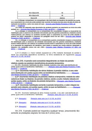 40 < E(x) ≤ 45 12
35 < E(x) ≤ 40 15
E(x) ≤ 35 vitalícia
II - o cônjuge, companheiro ou companheira não terá direito ao benefício da pensão por morte
se o casamento ou o início da união estável tiver ocorrido há menos de dois anos da data do óbito do
instituidor do benefício, salvo nos casos em que: (Incluído pela Medida Provisória nº 664, de
2014) (Vigência)
a) o óbito do segurado seja decorrente de acidente posterior ao casamento ou início da união
estável; ou (Incluída pela Medida Provisória nº 664, de 2014) (Vigência)
b) o cônjuge, o companheiro ou a companheira for considerado incapaz e insuscetível de
reabilitação para o exercício de atividade remunerada que lhe garanta subsistência, mediante exame
médico-pericial, por doença ou acidente ocorrido após o casamento ou início da união estável e
anterior ao óbito, observado o disposto no parágrafo único do art. 222. (Incluída pela Medida
Provisória nº 664, de 2014) (Vigência)
III - o cônjuge, o companheiro ou a companheira quando considerado incapaz e insuscetível
de reabilitação para o exercício de atividade remunerada que lhe garanta subsistência, mediante
exame médico-pericial, por doença ou acidente ocorrido entre o casamento ou início da união estável
e a cessação do pagamento do benefício, terá direito à pensão por morte vitalícia, observado o
disposto no parágrafo único do art. 222. (Incluído pela Medida Provisória nº 664, de
2014) (Vigência)
§ 3o O enteado e o menor tutelado equiparam-se a filho mediante declaração do servidor e
desde que comprovada dependência econômica, na forma estabelecida em regulamento. (Incluído
pela Lei nº 13.135, de 2015)
Art. 218. A pensão será concedida integralmente ao titular da pensão
vitalícia, exceto se existirem beneficiários da pensão temporária.
Art. 218. Ocorrendo habilitação de vários titulares à pensão o seu valor será distribuído em
partes iguais entre os beneficiários habilitados. (Redação dada pela Medida Provisória nº 664,
de 2014) (Vigência)
§ 1o Ocorrendo habilitação de vários titulares à pensão vitalícia, o seu valor
será distribuído em partes iguais entre os beneficiários habilitados. (Revogado
pela Medida Provisória nº 664, de 2014) (Vigência)
§ 2o Ocorrendo habilitação às pensões vitalícia e temporária, metade do valor
caberá ao titular ou titulares da pensão vitalícia, sendo a outra metade rateada em
partes iguais, entre os titulares da pensão temporária. (Revogado pela Medida Provisória
nº 664, de 2014) (Vigência)
§ 3o Ocorrendo habilitação somente à pensão temporária, o valor integral da
pensão será rateado, em partes iguais, entre os que se habilitarem. (Revogado
pela Medida Provisória nº 664, de 2014) (Vigência)
Art. 218. Ocorrendo habilitação de vários titulares à pensão, o seu valor será distribuído em
partes iguais entre os beneficiários habilitados. (Redação dada pela Lei nº 13.135, de 2015)
§ 1o (Revogado). (Redação dada pela Lei nº 13.135, de 2015)
§ 2o (Revogado). (Redação dada pela Lei nº 13.135, de 2015)
§ 3o (Revogado). (Redação dada pela Lei nº 13.135, de 2015)
Art. 219. A pensão poderá ser requerida a qualquer tempo, prescrevendo tão-
somente as prestações exigíveis há mais de 5 (cinco) anos.
 