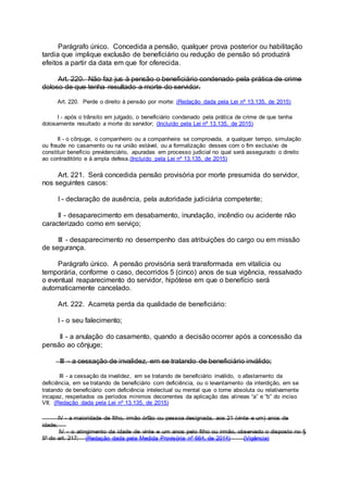 Parágrafo único. Concedida a pensão, qualquer prova posterior ou habilitação
tardia que implique exclusão de beneficiário ou redução de pensão só produzirá
efeitos a partir da data em que for oferecida.
Art. 220. Não faz jus à pensão o beneficiário condenado pela prática de crime
doloso de que tenha resultado a morte do servidor.
Art. 220. Perde o direito à pensão por morte: (Redação dada pela Lei nº 13.135, de 2015)
I - após o trânsito em julgado, o beneficiário condenado pela prática de crime de que tenha
dolosamente resultado a morte do servidor; (Incluído pela Lei nº 13.135, de 2015)
II - o cônjuge, o companheiro ou a companheira se comprovada, a qualquer tempo, simulação
ou fraude no casamento ou na união estável, ou a formalização desses com o fim exclusivo de
constituir benefício previdenciário, apuradas em processo judicial no qual será assegurado o direito
ao contraditório e à ampla defesa.(Incluído pela Lei nº 13.135, de 2015)
Art. 221. Será concedida pensão provisória por morte presumida do servidor,
nos seguintes casos:
I - declaração de ausência, pela autoridade judiciária competente;
II - desaparecimento em desabamento, inundação, incêndio ou acidente não
caracterizado como em serviço;
III - desaparecimento no desempenho das atribuições do cargo ou em missão
de segurança.
Parágrafo único. A pensão provisória será transformada em vitalícia ou
temporária, conforme o caso, decorridos 5 (cinco) anos de sua vigência, ressalvado
o eventual reaparecimento do servidor, hipótese em que o benefício será
automaticamente cancelado.
Art. 222. Acarreta perda da qualidade de beneficiário:
I - o seu falecimento;
II - a anulação do casamento, quando a decisão ocorrer após a concessão da
pensão ao cônjuge;
III - a cessação de invalidez, em se tratando de beneficiário inválido;
III - a cessação da invalidez, em se tratando de beneficiário inválido, o afastamento da
deficiência, em se tratando de beneficiário com deficiência, ou o levantamento da interdição, em se
tratando de beneficiário com deficiência intelectual ou mental que o torne absoluta ou relativamente
incapaz, respeitados os períodos mínimos decorrentes da aplicação das alíneas “a” e “b” do inciso
VII; (Redação dada pela Lei nº 13.135, de 2015)
IV - a maioridade de filho, irmão órfão ou pessoa designada, aos 21 (vinte e um) anos de
idade;
IV - o atingimento da idade de vinte e um anos pelo filho ou irmão, observado o disposto no §
5º do art. 217; (Redação dada pela Medida Provisória nº 664, de 2014) (Vigência)
 