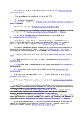 IV - o implemento da idade de 21 (vinte e um) anos, pelo filho ou irmão; (Redação dada pela
Lei nº 13.135, de 2015)
V - a acumulação de pensão na forma do art. 225;
VI - a renúncia expressa.
VI - a renúncia expressa; e (Redação dada pela Medida Provisória nº 664, de
2014) (Vigência)
VI - a renúncia expressa; e (Redação dada pela Lei nº 13.135, de 2015)
VII - o decurso do prazo de recebimento de pensão dos beneficiários de que tratam os incisos
I a III do caput do art. 217. (Incluído pela Medida Provisória nº 664, de 2014) (Vigência)
VII - em relação aos beneficiários de que tratam os incisos I a III do caput do art.
217: (Incluído pela Lei nº 13.135, de 2015)
a) o decurso de 4 (quatro) meses, se o óbito ocorrer sem que o servidor tenha vertido 18
(dezoito) contribuições mensais ou se o casamento ou a união estável tiverem sido iniciados em
menos de 2 (dois) anos antes do óbito do servidor; (Incluído pela Lei nº 13.135, de 2015)
b) o decurso dos seguintes períodos, estabelecidos de acordo com a idade do pensionista na
data de óbito do servidor, depois de vertidas 18 (dezoito) contribuições mensais e pelo menos 2
(dois) anos após o início do casamento ou da união estável: (Incluído pela Lei nº 13.135, de 2015)
1) 3 (três) anos, com menos de 21 (vinte e um) anos de idade; (Incluído pela Lei nº 13.135, de
2015)
2) 6 (seis) anos, entre 21 (vinte e um) e 26 (vinte e seis) anos de idade; (Incluído pela Lei nº
13.135, de 2015)
3) 10 (dez) anos, entre 27 (vinte e sete) e 29 (vinte e nove) anos de idade; (Incluído pela Lei nº
13.135, de 2015)
4) 15 (quinze) anos, entre 30 (trinta) e 40 (quarenta) anos de idade; (Incluído pela Lei nº
13.135, de 2015)
5) 20 (vinte) anos, entre 41 (quarenta e um) e 43 (quarenta e três) anos de idade; (Incluído
pela Lei nº 13.135, de 2015)
6) vitalícia, com 44 (quarenta e quatro) ou mais anos de idade. (Incluído pela Lei nº 13.135, de
2015)
Parágrafo único. A critério da Administração, o beneficiário de pensão temporária motivada por
invalidez poderá ser convocado a qualquer momento, para avaliação das condições que ensejaram a
concessão do benefício. (Incluído pela Medida Provisória nº 441, de 2008)
Parágrafo único. A critério da Administração, o beneficiário de pensão temporária motivada
por invalidez poderá ser convocado a qualquer momento para avaliação das condições que
ensejaram a concessão do benefício. (Incluído pela Lei nº 11.907, de 2009)
Parágrafo único. A critério da Administração, o beneficiário de pensão motivada por invalidez
poderá ser convocado a qualquer momento para avaliação das condições que ensejaram a
concessão do benefício. (Redação dada pela Medida Provisória nº 664, de 2014) (Vigência)
§ 1o A critério da administração, o beneficiário de pensão cuja preservação seja motivada por
invalidez, por incapacidade ou por deficiência poderá ser convocado a qualquer momento para
avaliação das referidas condições. (Incluído pela Lei nº 13.135, de 2015)
 