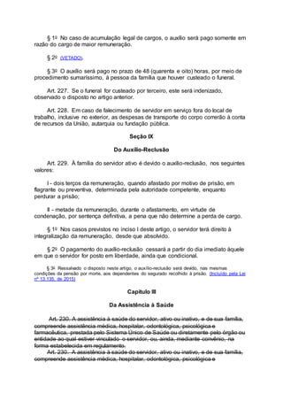 § 1o No caso de acumulação legal de cargos, o auxílio será pago somente em
razão do cargo de maior remuneração.
§ 2o (VETADO).
§ 3o O auxílio será pago no prazo de 48 (quarenta e oito) horas, por meio de
procedimento sumaríssimo, à pessoa da família que houver custeado o funeral.
Art. 227. Se o funeral for custeado por terceiro, este será indenizado,
observado o disposto no artigo anterior.
Art. 228. Em caso de falecimento de servidor em serviço fora do local de
trabalho, inclusive no exterior, as despesas de transporte do corpo correrão à conta
de recursos da União, autarquia ou fundação pública.
Seção IX
Do Auxílio-Reclusão
Art. 229. À família do servidor ativo é devido o auxílio-reclusão, nos seguintes
valores:
I - dois terços da remuneração, quando afastado por motivo de prisão, em
flagrante ou preventiva, determinada pela autoridade competente, enquanto
perdurar a prisão;
II - metade da remuneração, durante o afastamento, em virtude de
condenação, por sentença definitiva, a pena que não determine a perda de cargo.
§ 1o Nos casos previstos no inciso I deste artigo, o servidor terá direito à
integralização da remuneração, desde que absolvido.
§ 2o O pagamento do auxílio-reclusão cessará a partir do dia imediato àquele
em que o servidor for posto em liberdade, ainda que condicional.
§ 3o Ressalvado o disposto neste artigo, o auxílio-reclusão será devido, nas mesmas
condições da pensão por morte, aos dependentes do segurado recolhido à prisão. (Incluído pela Lei
nº 13.135, de 2015)
Capítulo III
Da Assistência à Saúde
Art. 230. A assistência à saúde do servidor, ativo ou inativo, e de sua família,
compreende assistência médica, hospitalar, odontológica, psicológica e
farmacêutica, prestada pelo Sistema Único de Saúde ou diretamente pelo órgão ou
entidade ao qual estiver vinculado o servidor, ou, ainda, mediante convênio, na
forma estabelecida em regulamento.
Art. 230. A assistência à saúde do servidor, ativo ou inativo, e de sua família,
compreende assistência médica, hospitalar, odontológica, psicológica e
 