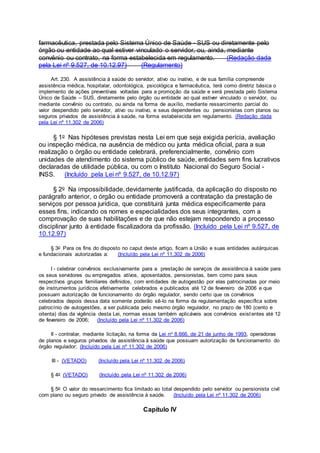 farmacêutica, prestada pelo Sistema Único de Saúde - SUS ou diretamente pelo
órgão ou entidade ao qual estiver vinculado o servidor, ou, ainda, mediante
convênio ou contrato, na forma estabelecida em regulamento. (Redação dada
pela Lei nº 9.527, de 10.12.97) (Regulamento)
Art. 230. A assistência à saúde do servidor, ativo ou inativo, e de sua família compreende
assistência médica, hospitalar, odontológica, psicológica e farmacêutica, terá como diretriz básica o
implemento de ações preventivas voltadas para a promoção da saúde e será prestada pelo Sistema
Único de Saúde – SUS, diretamente pelo órgão ou entidade ao qual estiver vinculado o servidor, ou
mediante convênio ou contrato, ou ainda na forma de auxílio, mediante ressarcimento parcial do
valor despendido pelo servidor, ativo ou inativo, e seus dependentes ou pensionistas com planos ou
seguros privados de assistência à saúde, na forma estabelecida em regulamento. (Redação dada
pela Lei nº 11.302 de 2006)
§ 1o Nas hipóteses previstas nesta Lei em que seja exigida perícia, avaliação
ou inspeção médica, na ausência de médico ou junta médica oficial, para a sua
realização o órgão ou entidade celebrará, preferencialmente, convênio com
unidades de atendimento do sistema público de saúde, entidades sem fins lucrativos
declaradas de utilidade pública, ou com o Instituto Nacional do Seguro Social -
INSS. (Incluído pela Lei nº 9.527, de 10.12.97)
§ 2o Na impossibilidade, devidamente justificada, da aplicação do disposto no
parágrafo anterior, o órgão ou entidade promoverá a contratação da prestação de
serviços por pessoa jurídica, que constituirá junta médica especificamente para
esses fins, indicando os nomes e especialidades dos seus integrantes, com a
comprovação de suas habilitações e de que não estejam respondendo a processo
disciplinar junto à entidade fiscalizadora da profissão. (Incluído pela Lei nº 9.527, de
10.12.97)
§ 3o Para os fins do disposto no caput deste artigo, ficam a União e suas entidades autárquicas
e fundacionais autorizadas a: (Incluído pela Lei nº 11.302 de 2006)
I - celebrar convênios exclusivamente para a prestação de serviços de assistência à saúde para
os seus servidores ou empregados ativos, aposentados, pensionistas, bem como para seus
respectivos grupos familiares definidos, com entidades de autogestão por elas patrocinadas por meio
de instrumentos jurídicos efetivamente celebrados e publicados até 12 de fevereiro de 2006 e que
possuam autorização de funcionamento do órgão regulador, sendo certo que os convênios
celebrados depois dessa data somente poderão sê-lo na forma da regulamentação específica sobre
patrocínio de autogestões, a ser publicada pelo mesmo órgão regulador, no prazo de 180 (cento e
oitenta) dias da vigência desta Lei, normas essas também aplicáveis aos convênios existentes até 12
de fevereiro de 2006; (Incluído pela Lei nº 11.302 de 2006)
II - contratar, mediante licitação, na forma da Lei no 8.666, de 21 de junho de 1993, operadoras
de planos e seguros privados de assistência à saúde que possuam autorização de funcionamento do
órgão regulador; (Incluído pela Lei nº 11.302 de 2006)
III - (VETADO) (Incluído pela Lei nº 11.302 de 2006)
§ 4o (VETADO) (Incluído pela Lei nº 11.302 de 2006)
§ 5o O valor do ressarcimento fica limitado ao total despendido pelo servidor ou pensionista civil
com plano ou seguro privado de assistência à saúde. (Incluído pela Lei nº 11.302 de 2006)
Capítulo IV
 