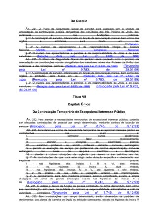 Do Custeio
Art. 231. O Plano de Seguridade Social do servidor será custeado com o produto da
arrecadação de contribuições sociais obrigatórias dos servidores dos três Poderes da União, das
autarquias e das fundações públicas.
§ 1° A contribuição do servidor, diferenciada em função da remuneração mensal, bem como dos
órgãos e entidades, será fixada em lei.
§ 2° (Vetado).
§ 2º O custeio da aposentadoria é de responsabilidade integral do Tesouro
Nacional. (Mantido pelo Congresso Nacional)
§ 2º O custeio das aposentadorias e pensões é de responsabilidade da União e de seus
servidores. (Redação dada pela Lei nº 8.688, de 1993)
Art. 231. O Plano de Seguridade Social do servidor será custeado com o produto da
arrecadação de contribuições sociais obrigatórias dos servidores ativos dos Poderes da União, das
autarquias e das fundações públicas. (Redação dada pela Lei nº 9.630, de 1998) (Revogado
pela Lei nº 9.783, de 28.01.99)
§ 1º A contribuição do servidor, diferenciada em função da remuneração mensal, bem como dos
órgãos e entidades, será fixada em lei. (Redação dada pela Lei nº 9.630, de
1998) (Revogado pela Lei nº 9.783, de 28.01.99)
§ 2º O custeio das aposentadorias e pensões é de responsabilidade da União e de seus
servidores. (Redação dada pela Lei nº 9.630, de 1998) (Revogado pela Lei nº 9.783,
de 28.01.99)
Título VII
Capítulo Único
Da Contratação Temporária de Excepcional Interesse Público
Art. 232. Para atender a necessidades temporárias de excepcional interesse público, poderão
ser efetuadas contratações de pessoal por tempo determinado, mediante contrato de locação de
serviços. (Revogado pela Lei nº 8.745, de 9.12.93)
Art. 233. Consideram-se como de necessidade temporária de excepcional interesse público as
contratações que visem a:
I - combater surtos epidêmicos;
II - fazer recenseamento;
III - atender a situações de calamidade pública;
IV - substituir professor ou admitir professor visitante, inclusive estrangeiro;
V - permitir a execução de serviço por profissional de notória especialização, inclusive
estrangeiro, nas áreas de pesquisa científica e tecnológica;
VI - atender a outras situações de urgência que vierem a ser definidas em lei.
§ 1° As contratações de que trata este artigo terão dotação específica e obedecerão aos
seguintes prazos:
I - nas hipóteses dos incisos I, III e VI, seis meses;
II - na hipótese do inciso II, doze meses;
III - nas hipóteses dos incisos IV e V, até quarenta e oito meses.
§ 2° Os prazos de que trata o parágrafo anterior são improrrogáveis.
§ 3° O recrutamento será feito mediante processo seletivo simplificado, sujeito a ampla
divulgação em jornal de grande circulação, exceto nas hipóteses dos incisos III e
VI. (Revogado pela Lei nº 8.745, de 9.12.93)
Art. 234. É vedado o desvio de função de pessoa contratada na forma deste título, bem como
sua recontratação, sob pena de nulidade do contrato e responsabilidade administrativa e civil da
autoridade contratante. (Revogado pela Lei nº 8.745, de 9.12.93)
Art. 235. Nas contratações por tempo determinado, serão observados os padrões de
vencimentos dos planos de carreira do órgão ou entidade contratante, exceto na hipótese do inciso V
 