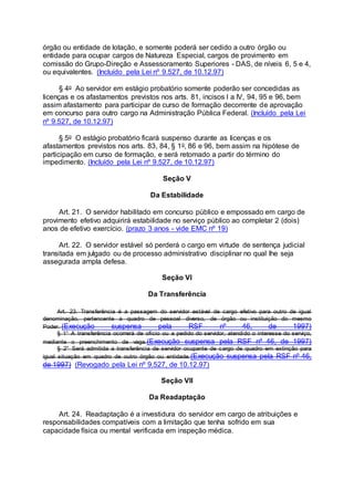 órgão ou entidade de lotação, e somente poderá ser cedido a outro órgão ou
entidade para ocupar cargos de Natureza Especial, cargos de provimento em
comissão do Grupo-Direção e Assessoramento Superiores - DAS, de níveis 6, 5 e 4,
ou equivalentes. (Incluído pela Lei nº 9.527, de 10.12.97)
§ 4o Ao servidor em estágio probatório somente poderão ser concedidas as
licenças e os afastamentos previstos nos arts. 81, incisos I a IV, 94, 95 e 96, bem
assim afastamento para participar de curso de formação decorrente de aprovação
em concurso para outro cargo na Administração Pública Federal. (Incluído pela Lei
nº 9.527, de 10.12.97)
§ 5o O estágio probatório ficará suspenso durante as licenças e os
afastamentos previstos nos arts. 83, 84, § 1o, 86 e 96, bem assim na hipótese de
participação em curso de formação, e será retomado a partir do término do
impedimento. (Incluído pela Lei nº 9.527, de 10.12.97)
Seção V
Da Estabilidade
Art. 21. O servidor habilitado em concurso público e empossado em cargo de
provimento efetivo adquirirá estabilidade no serviço público ao completar 2 (dois)
anos de efetivo exercício. (prazo 3 anos - vide EMC nº 19)
Art. 22. O servidor estável só perderá o cargo em virtude de sentença judicial
transitada em julgado ou de processo administrativo disciplinar no qual lhe seja
assegurada ampla defesa.
Seção VI
Da Transferência
Art. 23. Transferência é a passagem do servidor estável de cargo efetivo para outro de igual
denominação, pertencente a quadro de pessoal diverso, de órgão ou instituição do mesmo
Poder. (Execução suspensa pela RSF nº 46, de 1997)
§ 1° A transferência ocorrerá de ofício ou a pedido do servidor, atendido o interesse do serviço,
mediante o preenchimento de vaga.(Execução suspensa pela RSF nº 46, de 1997)
§ 2° Será admitida a transferência de servidor ocupante de cargo de quadro em extinção para
igual situação em quadro de outro órgão ou entidade.(Execução suspensa pela RSF nº 46,
de 1997) (Revogado pela Lei nº 9.527, de 10.12.97)
Seção VII
Da Readaptação
Art. 24. Readaptação é a investidura do servidor em cargo de atribuições e
responsabilidades compatíveis com a limitação que tenha sofrido em sua
capacidade física ou mental verificada em inspeção médica.
 