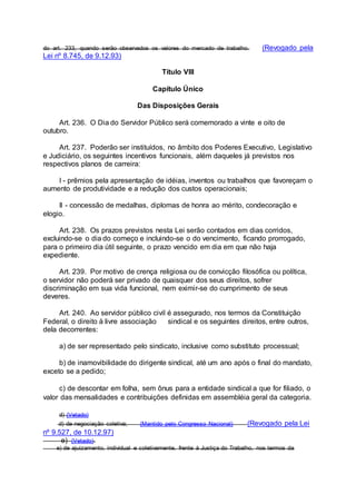 do art. 233, quando serão observados os valores do mercado de trabalho. (Revogado pela
Lei nº 8.745, de 9.12.93)
Título VIII
Capítulo Único
Das Disposições Gerais
Art. 236. O Dia do Servidor Público será comemorado a vinte e oito de
outubro.
Art. 237. Poderão ser instituídos, no âmbito dos Poderes Executivo, Legislativo
e Judiciário, os seguintes incentivos funcionais, além daqueles já previstos nos
respectivos planos de carreira:
I - prêmios pela apresentação de idéias, inventos ou trabalhos que favoreçam o
aumento de produtividade e a redução dos custos operacionais;
II - concessão de medalhas, diplomas de honra ao mérito, condecoração e
elogio.
Art. 238. Os prazos previstos nesta Lei serão contados em dias corridos,
excluindo-se o dia do começo e incluindo-se o do vencimento, ficando prorrogado,
para o primeiro dia útil seguinte, o prazo vencido em dia em que não haja
expediente.
Art. 239. Por motivo de crença religiosa ou de convicção filosófica ou política,
o servidor não poderá ser privado de quaisquer dos seus direitos, sofrer
discriminação em sua vida funcional, nem eximir-se do cumprimento de seus
deveres.
Art. 240. Ao servidor público civil é assegurado, nos termos da Constituição
Federal, o direito à livre associação sindical e os seguintes direitos, entre outros,
dela decorrentes:
a) de ser representado pelo sindicato, inclusive como substituto processual;
b) de inamovibilidade do dirigente sindical, até um ano após o final do mandato,
exceto se a pedido;
c) de descontar em folha, sem ônus para a entidade sindical a que for filiado, o
valor das mensalidades e contribuições definidas em assembléia geral da categoria.
d) (Vetado)
d) de negociação coletiva; (Mantido pelo Congresso Nacional) (Revogado pela Lei
nº 9.527, de 10.12.97)
e) (Vetado).
e) de ajuizamento, individual e coletivamente, frente à Justiça do Trabalho, nos termos da
 