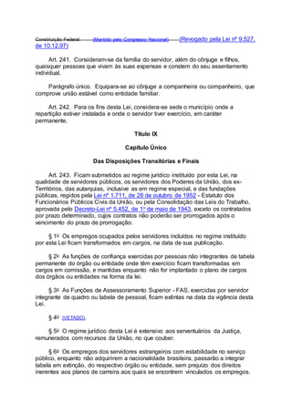 Constituição Federal. (Mantido pelo Congresso Nacional) (Revogado pela Lei nº 9.527,
de 10.12.97)
Art. 241. Consideram-se da família do servidor, além do cônjuge e filhos,
quaisquer pessoas que vivam às suas expensas e constem do seu assentamento
individual.
Parágrafo único. Equipara-se ao cônjuge a companheira ou companheiro, que
comprove união estável como entidade familiar.
Art. 242. Para os fins desta Lei, considera-se sede o município onde a
repartição estiver instalada e onde o servidor tiver exercício, em caráter
permanente.
Título IX
Capítulo Único
Das Disposições Transitórias e Finais
Art. 243. Ficam submetidos ao regime jurídico instituído por esta Lei, na
qualidade de servidores públicos, os servidores dos Poderes da União, dos ex-
Territórios, das autarquias, inclusive as em regime especial, e das fundações
públicas, regidos pela Lei nº 1.711, de 28 de outubro de 1952 - Estatuto dos
Funcionários Públicos Civis da União, ou pela Consolidação das Leis do Trabalho,
aprovada pelo Decreto-Lei nº 5.452, de 1o de maio de 1943, exceto os contratados
por prazo determinado, cujos contratos não poderão ser prorrogados após o
vencimento do prazo de prorrogação.
§ 1o Os empregos ocupados pelos servidores incluídos no regime instituído
por esta Lei ficam transformados em cargos, na data de sua publicação.
§ 2o As funções de confiança exercidas por pessoas não integrantes de tabela
permanente do órgão ou entidade onde têm exercício ficam transformadas em
cargos em comissão, e mantidas enquanto não for implantado o plano de cargos
dos órgãos ou entidades na forma da lei.
§ 3o As Funções de Assessoramento Superior - FAS, exercidas por servidor
integrante de quadro ou tabela de pessoal, ficam extintas na data da vigência desta
Lei.
§ 4o (VETADO).
§ 5o O regime jurídico desta Lei é extensivo aos serventuários da Justiça,
remunerados com recursos da União, no que couber.
§ 6o Os empregos dos servidores estrangeiros com estabilidade no serviço
público, enquanto não adquirirem a nacionalidade brasileira, passarão a integrar
tabela em extinção, do respectivo órgão ou entidade, sem prejuízo dos direitos
inerentes aos planos de carreira aos quais se encontrem vinculados os empregos.
 