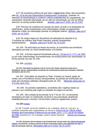 § 7o Os servidores públicos de que trata o caput deste artigo, não amparados
pelo art. 19 do Ato das Disposições Constitucionais Transitórias, poderão, no
interesse da Administração e conforme critérios estabelecidos em regulamento, ser
exonerados mediante indenização de um mês de remuneração por ano de efetivo
exercício no serviço público federal. (Incluído pela Lei nº 9.527, de 10.12.97)
§ 8o Para fins de incidência do imposto de renda na fonte e na declaração de
rendimentos, serão considerados como indenizações isentas os pagamentos
efetuados a título de indenização prevista no parágrafo anterior. (Incluído pela Lei nº
9.527, de 10.12.97)
§ 9o Os cargos vagos em decorrência da aplicação do disposto no §
7o poderão ser extintos pelo Poder Executivo quando considerados
desnecessários. (Incluído pela Lei nº 9.527, de 10.12.97)
Art. 244. Os adicionais por tempo de serviço, já concedidos aos servidores
abrangidos por esta Lei, ficam transformados em anuênio.
Art. 245. A licença especial disciplinada pelo art. 116 da Lei nº 1.711, de 1952,
ou por outro diploma legal, fica transformada em licença-prêmio por assiduidade, na
forma prevista nos arts. 87 a 90.
Art. 246. (VETADO).
Art. 247. Para efeito do disposto no § 2° do art. 231, haverá ajuste de contas com a
Previdência Social, correspondente ao período de contribuição por parte dos servidores celetistas
abrangidos pelo art. 243.
Art. 247. Para efeito do disposto no Título VI desta Lei, haverá ajuste de
contas com a Previdência Social, correspondente ao período de contribuição por
parte dos servidores celetistas abrangidos pelo art. 243. (Redação dada pela Lei
nº 8.162, de 8.1.91)
Art. 248. As pensões estatutárias, concedidas até a vigência desta Lei,
passam a ser mantidas pelo órgão ou entidade de origem do servidor.
Art. 249. Até a edição da lei prevista no § 1o do art. 231, os servidores
abrangidos por esta Lei contribuirão na forma e nos percentuais atualmente
estabelecidos para o servidor civil da União conforme regulamento próprio.
Art. 250 (Vetado)
Art. 250. O servidor que já tiver satisfeito ou vier a satisfazer, dentro de 1 (um) ano, as
condições necessárias para a aposentadoria nos termos do inciso II do art. 184 do antigo
Estatuto dos Funcionários Públicos Civis da União, Lei n° 1.711, de 28 de outubro
de 1952, aposentar-se-á com a vantagem prevista naquele dispositivo. (Mantido pelo Congresso
Nacional)
Art. 251. Enquanto não for editada a Lei Complementar de que trata o art. 192 da Constituição
Federal, os servidores do Banco Central do Brasil continuarão regidos pela legislação em vigor à
data da publicação desta lei. (Revogado pela Lei nº 9.527, de 10.12.97)
 