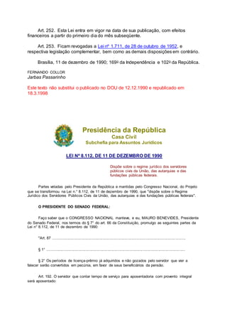 Art. 252. Esta Lei entra em vigor na data de sua publicação, com efeitos
financeiros a partir do primeiro dia do mês subseqüente.
Art. 253. Ficam revogadas a Lei nº 1.711, de 28 de outubro de 1952, e
respectiva legislação complementar, bem como as demais disposições em contrário.
Brasília, 11 de dezembro de 1990; 169o da Independência e 102o da República.
FERNANDO COLLOR
Jarbas Passarinho
Este texto não substitui o publicado no DOU de 12.12.1990 e republicado em
18.3.1998
Presidência da República
Casa Civil
Subchefia para Assuntos Jurídicos
LEI Nº 8.112, DE 11 DE DEZEMBRO DE 1990
Dispõe sobre o regime jurídico dos servidores
públicos civis da União, das autarquias e das
fundações públicas federais.
Partes vetadas pelo Presidente da República e mantidas pelo Congresso Nacional, do Projeto
que se transformou na Lei n.° 8.112, de 11 de dezembro de 1990, que "dispõe sobre o Regime
Jurídico dos Servidores Públicos Civis da União, das autarquias e das fundações públicas federais".
O PRESIDENTE DO SENADO FEDERAL:
Faço saber que o CONGRESSO NACIONAL manteve, e eu, MAURO BENEVIDES, Presidente
do Senado Federal, nos termos do § 7° do art. 66 da Constituição, promulgo as seguintes partes da
Lei n° 8.112, de 11 de dezembro de 1990:
"Art. 87 .............................................................................................................................
§ 1° ..................................................................................................................................
§ 2° Os períodos de licença-prêmio já adquiridos e não gozados pelo servidor que vier a
falecer serão convertidos em pecúnia, em favor de seus beneficiários da pensão.
Art. 192. O servidor que contar tempo de serviço para aposentadoria com provento integral
será aposentado:
 