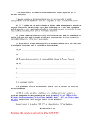 I - com a remuneração do padrão de classe imediatamente superior àquela em que se
encontra posicionado;
II - quando ocupante da última classe da carreira, com a remuneração do padrão
correspondente, acrescida da diferença entre esse e o padrão da classe imediatamente anterior.
Art. 193. O servidor que tiver exercido função de direção, chefia, assessoramento, assistência
ou cargo em comissão, por período de 5 (cinco) anos consecutivos, ou 10 (dez) anos interpolados,
poderá aposentar-se com a gratificação da função ou remuneração do cargo em comissão, de maior
valor, desde que exercido por um período mínimo de 2 (dois) anos.
§ 1° Quando o exercício da função ou cargo em comissão de maior valor não corresponder ao
período de 2 (dois) anos, será incorporada a gratificação ou remuneração da função ou cargo em
comissão imediatamente inferior dentre os exercidos.
§ 2° A aplicação do disposto neste artigo exclui as vantagens previstas no art. 192, bem como
a incorporação de que trata o art. 62, ressalvado o direito de opção.
Art. 231. ...........................................................................................................................
§ 1° ..................................................................................................................................
§ 2º O custeio da aposentadoria é de responsabilidade integral do Tesouro Nacional.
Art. 240. ...........................................................................................................................
a) .....................................................................................................................................
b) .....................................................................................................................................
c) .....................................................................................................................................
d) de negociação coletiva;
e) de ajuizamento, individual e coletivamente, frente à Justiça do Trabalho, nos termos da
Constituição Federal.
Art. 250. O servidor que já tiver satisfeito ou vier a satisfazer, dentro de 1 (um) ano, as
condições necessárias para a aposentadoria nos termos do inciso II do art. 184 do antigo
Estatuto dos Funcionários Públicos Civis da União, Lei n° 1.711, de 28 de outubro
de 1952, aposentar-se-á com a vantagem prevista naquele dispositivo."
Senado Federal, 18 de abril de 1991. 170° da Independência e 103° da República.
MAURO BENEVIDES
Este texto não substitui o publicado no DOU de 19.4.1991
*
 