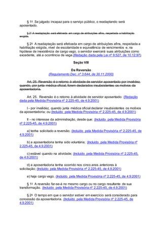 § 1o Se julgado incapaz para o serviço público, o readaptando será
aposentado.
§ 2° A readaptação será efetivada em cargo de atribuições afins, respeitada a habilitação
exigida.
§ 2o A readaptação será efetivada em cargo de atribuições afins, respeitada a
habilitação exigida, nível de escolaridade e equivalência de vencimentos e, na
hipótese de inexistência de cargo vago, o servidor exercerá suas atribuições como
excedente, até a ocorrência de vaga.(Redação dada pela Lei nº 9.527, de 10.12.97)
Seção VIII
Da Reversão
(Regulamento Dec. nº 3.644, de 30.11.2000)
Art. 25. Reversão é o retorno à atividade de servidor aposentado por invalidez,
quando, por junta médica oficial, forem declarados insubsistentes os motivos da
aposentadoria.
Art. 25. Reversão é o retorno à atividade de servidor aposentado: (Redação
dada pela Medida Provisória nº 2.225-45, de 4.9.2001)
I - por invalidez, quando junta médica oficial declarar insubsistentes os motivos
da aposentadoria; ou (Incluído pela Medida Provisória nº 2.225-45, de 4.9.2001)
II - no interesse da administração, desde que: (Incluído pela Medida Provisória
nº 2.225-45, de 4.9.2001)
a) tenha solicitado a reversão; (Incluído pela Medida Provisória nº 2.225-45, de
4.9.2001)
b) a aposentadoria tenha sido voluntária; (Incluído pela Medida Provisória nº
2.225-45, de 4.9.2001)
c) estável quando na atividade; (Incluído pela Medida Provisória nº 2.225-45,
de 4.9.2001)
d) a aposentadoria tenha ocorrido nos cinco anos anteriores à
solicitação; (Incluído pela Medida Provisória nº 2.225-45, de 4.9.2001)
e) haja cargo vago. (Incluído pela Medida Provisória nº 2.225-45, de 4.9.2001)
§ 1o A reversão far-se-á no mesmo cargo ou no cargo resultante de sua
transformação. (Incluído pela Medida Provisória nº 2.225-45, de 4.9.2001)
§ 2o O tempo em que o servidor estiver em exercício será considerado para
concessão da aposentadoria. (Incluído pela Medida Provisória nº 2.225-45, de
4.9.2001)
 
