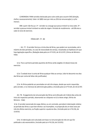 1) MORADIA: PARA servidos deslocado para outra sede para assumir DAS (direção,
chefia e assessoramento). Valor: té 1800 reais por mês ou 25% da remuneração ( o q for
menor).
OBS: quem não faz juz: 1º - servidor ou conjuge que possui imóvel na nova sede. 2º servidor q possua imóvel rentável na sede de origem. Período de recebimento - até 08 anos a
cada 12 anos de exercício.

FÉRIAS ART. 77 - 80

- Art. 77. O servidor fará jus a trinta dias de férias, que podem ser acumuladas, até o
máximo de dois períodos, no caso de necessidade do serviço, ressalvadas as hipóteses em que
haja legislação específica. (Redação dada pela Lei nº 9.525, de 10.12.97) (Férias de Ministro Vide)

§ 1o Para o primeiro período aquisitivo de férias serão exigidos 12 (doze) meses de
exercício.

§ 2o É vedado levar à conta de férias qualquer falta ao serviço. (não há desconto nos dias
das férias por conta de faltas não justificadas)

§ 3o As férias poderão ser parceladas em até três etapas, desde que assim requeridas
pelo servidor, e no interesse da administração pública. (Incluído pela Lei nº 9.525, de 10.12.97)

Art. 78. O pagamento da remuneração das férias será efetuado até 2 (dois) dias antes do
início do respectivo período, observando-se o disposto no § 1o deste artigo. (Férias de
Ministro - Vide)
§ 3o O servidor exonerado do cargo efetivo, ou em comissão, perceberá indenização relativa
ao período das férias a que tiver direito e ao incompleto, na proporção de um doze avos por
mês de efetivo exercício, ou fração superior a quatorze dias. (Incluído pela Lei nº 8.216, de
13.8.91)

§ 4o A indenização será calculada com base na remuneração do mês em que for
publicado o ato exoneratório. (Incluído pela Lei nº 8.216, de 13.8.91)

 
