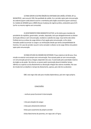 1) PARA SERVIR A OUTRO ÓRGÃO OU ENTIDADE (DA UNIÃO, ESTADO, DF ou
MUNICÍPIO) - para assumir DAS. Na qualidade de cedido. Se o servidor optar pela remuneração
do cedente (quem cede) deverá ocorrer o reembolso pelo órgão cessionário (quem solicitou).
Ex: Cedido do SENADO para o BNDS (houve mudança do regime jurídico, estatutário para CLT)
(se for no mesmo regime será removido)

2) AFASTAMENTO PARA MANDATO ELETIVO: se foi eleito para mandato de
presidente da república, governador, senador, deputado, terá que obrigatóriamente se afastar
da função efetiva e sem remuneração, receberá o subsídio do cargo. Caso tenha sido eleito
Prefeito terá q se afatar do cargo efetivo e fará opção pela remuneração. se for eleito
Vereador poderá acumular os cargos e as retribuições desde que tenha compatibilidade de
horários. Em caso do servidor assumir como vereador e afastar-se do cargo efetivo ele poderá
optar pela remuneração.

3) PARA ESTUDO OU MISSÃO NO EXTERIOR: Prazo máximo é de 04 anos. Para
missão no exterior será sempre sem remuneração. Para estudo pode ser sem remuneração,
cm remuneração parcial ou integral, dependerá do caso. É autorizado pela autoridade máxima
do órgão ou do poder. No retorno, se quiser pedir exoneração deverá trabalhar tempo
idêntico ou superior ao do afastamento ou devolução integral dos valores recebidos. No caso
de missão tem q trabalhar o tempo do afastamento, apenas, pois não há o q devolver.

OBS: esta regra não vale para missões diplomáticas, pois tem regra própria.

CONCESSÕES

- nenhum prazo funcional é interrompido

1 dia para doação de sangue
2 dias para alistamento eleitoral
8 dias para casamento do próprio servidor
8 dias falecimento de parentes, em regra até o 2º grau

 