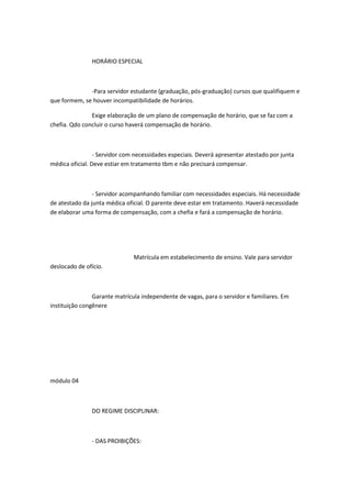 HORÁRIO ESPECIAL

-Para servidor estudante (graduação, pós-graduação) cursos que qualifiquem e
que formem, se houver incompatibilidade de horários.
Exige elaboração de um plano de compensação de horário, que se faz com a
chefia. Qdo concluir o curso haverá compensação de horário.

- Servidor com necessidades especiais. Deverá apresentar atestado por junta
médica oficial. Deve estiar em tratamento tbm e não precisará compensar.

- Servidor acompanhando familiar com necessidades especiais. Há necessidade
de atestado da junta médica oficial. O parente deve estar em tratamento. Haverá necessidade
de elaborar uma forma de compensação, com a chefia e fará a compensação de horário.

Matrícula em estabelecimento de ensino. Vale para servidor
deslocado de ofício.

Garante matrícula independente de vagas, para o servidor e familiares. Em
instituição congênere

módulo 04

DO REGIME DISCIPLINAR:

- DAS PROIBIÇÕES:

 