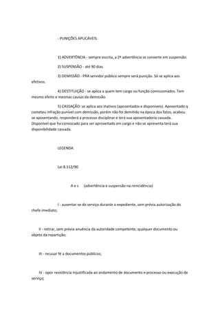 - PUNIÇÕES APLICÁVEIS:

1) ADVERTÊNCIA - sempre escrita, a 2ª advertência se converte em suspensão.
2) SUSPENSÃO - até 90 dias.
3) DEMISSÃO - PRA servidor público sempre será punição. Só se aplica aos
efetivos.
4) DESTITUIÇÃO - se aplica a quem tem cargo ou função comissionados. Tem
mesmo efeito e mesmas causas da demissão.
5) CASSAÇÃO: se aplica aos inativos (aposentados e disponíveis). Aposentado q
cometeu infração punível com demissão, porém não foi demitido na época dos fatos, acabou
se aposentando, responderá a processo disciplinar e terá sua aposentadoria cassada.
Disponível que foi convocado para ser aproveitado em cargo e não se apresenta terá sua
disponibilidade cassada.

LEGENDA

Lei 8.112/90

Aes

(advertência e suspensão na reincidência)

I - ausentar-se do serviço durante o expediente, sem prévia autorização do
chefe imediato;

II - retirar, sem prévia anuência da autoridade competente, qualquer documento ou
objeto da repartição;

III - recusar fé a documentos públicos;

IV - opor resistência injustificada ao andamento de documento e processo ou execução de
serviço;

 