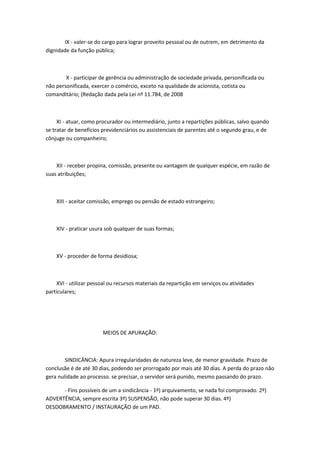 IX - valer-se do cargo para lograr proveito pessoal ou de outrem, em detrimento da
dignidade da função pública;

X - participar de gerência ou administração de sociedade privada, personificada ou
não personificada, exercer o comércio, exceto na qualidade de acionista, cotista ou
comanditário; (Redação dada pela Lei nº 11.784, de 2008

XI - atuar, como procurador ou intermediário, junto a repartições públicas, salvo quando
se tratar de benefícios previdenciários ou assistenciais de parentes até o segundo grau, e de
cônjuge ou companheiro;

XII - receber propina, comissão, presente ou vantagem de qualquer espécie, em razão de
suas atribuições;

XIII - aceitar comissão, emprego ou pensão de estado estrangeiro;

XIV - praticar usura sob qualquer de suas formas;

XV - proceder de forma desidiosa;

XVI - utilizar pessoal ou recursos materiais da repartição em serviços ou atividades
particulares;

MEIOS DE APURAÇÃO:

SINDICÂNCIA: Apura irregularidades de natureza leve, de menor gravidade. Prazo de
conclusãe é de até 30 dias, podendo ser prorrogado por mais até 30 dias. A perda do prazo não
gera nulidade ao processo. se precisar, o servidor será punido, mesmo passando do prazo.
- Fins possíveis de um a sindicância - 1º) arquivamento, se nada foi comprovado. 2º)
ADVERTÊNCIA, sempre escrita 3º) SUSPENSÃO, não pode superar 30 dias. 4º)
DESDOBRAMENTO / INSTAURAÇÃO de um PAD.

 