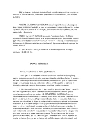 OBS: Se durante a sindicância for indentificada a existência de um crime: remetem-se
os autos ao Ministério Público para que ele apresente ou não uma denúncia junto ao poder
judiciário.

PROCESSO ADMINISTRATIVO DISCIPLINAR: apura irregularidades de natureza grave.
FINS POSSIVEIS 1) ARQUIVAMENTO, se nada foi comprovado. 2º) SUSPENSÃO, de 31 a 90 dias.
3) DEMISSÃO, para os efetivos.4) DESTITUIÇÃO, para os comissionados. 5) CASSAÇÃO, para
aposentados e disponíveis.
RITOS DE UM PAD: 1º - SUMÁRIO: abreviado. Prazo de conclusão é de 30 dias,
podendo se estender por mais 15 dias. A I A. Acúmulo ilegal de cargos. Inassiduidade habitual
(qdo faltou acima de 60 dias intercalados em um periodo de 12 meses). Abandono de cargos
(faltou acima de 30 dias consecutivos, sem justificativa). O processo será sumário porque são
de fácil instrução.
2º - Rito ORDINÁRIO: instrução processual de maior complexidade. Prazo pra
conclusão é de 60 + 60 dias

DAS FASES DO PROCESSO:

- Iniciado por autoridade de menor grau hierárquico.
- CONDUÇÃO - é de uma CPAD (comissão processante administrativa disciplinar)
apenas conduz o processo, ela não julga nada, quem julga é a autoridade. Ela tem 03 seridores
estáveis. Para fazer parte da comissão observa-se o grau hierárquico, igual ou superior, em
relação ao investigado. Caso não existam esse total de servidores utiliza-se o critério de
formação acadêmica. Comissão designada pela autoridade q iniciou o processo.
1ª fase - instauração (protocolo) 2ª fase - inquérito administrativo, possui 3 etapas: 1 INSTRUÇÃO, produção de provas fundamentadas na verdade real ou material (provas
materiais), apenas palavras não bastam. 1.1 - REALIZAÇÃO DE DILIGÊNCIAS, feitas em
ambiente externo ao administrativo. 2 - DEFESA, análise mútua das provas e possíveis oitivas
(ouvir servidor ou testemunhas).As provas consideradas ilícitas ou produzidas ilicitamente
saem do processo na fase da defesa.As provas existentes presumem-se lícitas ou produzidas
licitamente. 3- RELATÓRIO, feito pela CPAD. (O presidente da comissão não tem hierarquia
sobre os outros 2 membros, ele apenas organiza os trabalhos internos, seu voto não é de
qualidade). O relatório é final, conclusivo, orientativo, porém não definitivo. Após o relatório
vem o julgamento. É conclusivo porque se baseia na verdade real ou material e chega a uma
conclusão em relação as provas presentes nos autos. É orientativo porque já traz uma
propositura de sentença. Ele não é definitivo, pois a autoridade pede acolher, modificar ou
rejeitar o relatório. E mesmo que o relatório seja acolhido na esfera administrativa ele pode

 