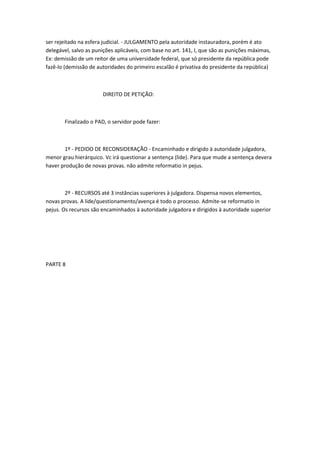 ser rejeitado na esfera judicial. - JULGAMENTO pela autoridade instauradora, porém é ato
delegável, salvo as punições aplicáveis, com base no art. 141, I, que são as punições máximas,
Ex: demissão de um reitor de uma universidade federal, que só presidente da república pode
fazê-lo (demissão de autoridades do primeiro escalão é privativa do presidente da república)

DIREITO DE PETIÇÃO:

Finalizado o PAD, o servidor pode fazer:

1º - PEDIDO DE RECONSIDERAÇÃO - Encaminhado e dirigido à autoridade julgadora,
menor grau hierárquico. Vc irá questionar a sentença (lide). Para que mude a sentença devera
haver produção de novas provas. não admite reformatio in pejus.

2º - RECURSOS até 3 instâncias superiores à julgadora. Dispensa novos elementos,
novas provas. A lide/questionamento/avença é todo o processo. Admite-se reformatio in
pejus. Os recursos são encaminhados à autoridade julgadora e dirigidos à autoridade superior

PARTE 8

 