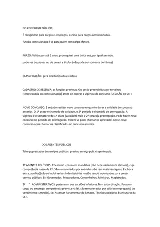 DO CONCURSO PÚBLICO:
É obrigatório para cargos e empregos, exceto para cargos comissionados.
função comissionada é só para quem tem cargo efetivo.

PRAZO: Valido por até 2 anos, prorrogável uma única vez, por igual período.
pode ser de provas ou de proval e títulos (não pode ser somente de títulos)

CLASSIFICAÇÃO: gera direito líquido e certo à

CADASTRO DE RESERVA: as funções previstas não serão preenchidas por terceiros
(terceirizados ou comissionados) antes de expirar a vigência do concurso (DECISÃO do STF)

NOVO CONCuRSO: É vedado realizar novo concurso enquanto durar a validade do concurso
anterior. O 1º prazo é chamado de validade, o 2º periodo é chamado de prorrogação. A
vigência é o somatório do 1º prazo (validade) mais o 2º (prazo)a prorrogação. Pode haver novo
concurso no periodo de prorrogação. Porém so pode chamar os aprovados nesse novo
concurso após chamar os classificados no concurso anterior.

DOS AGENTES PÚBLICOS
Td e qq prestador de serviços publicos. prestou serviço pub. é agente pub.

1º AGENTES POLÍTICOS: 1º escalão - possuem mandatos (não necessariamente eletivos), cuja
competência nasce da CF. São remunerados por subsídio (não tem mais vantagens, Ex: hora
extra, auxílios)(não se inclui verbas indenizatórias - estão sendo indenizados para presar
serviço público). Ex: Governador, Procuradores, Consenheiros, Ministros, Magistrados.
2º " ADMINISTRATIVOS: pertencem aos escalões inferiores.Tem subordinação. Possuem
cargo ou emprego. competência prevista na lei. são remunerados por salário (empregado) ou
vencimento (servidor), Ex: Assessor Parlamentar do Senado, Técnico Judiciário, Escriturário da
CEF.

 