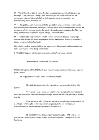 3º " honoríficos: traz idéia de honra. Prestam serviços cívicos, sem vínculo de cargo ou
emprego. Ex: escrutinador. Em regra, sem remuneração, mas pd ser remunerado. Ex:
convocados, não conviddos, pela Defesa Civil, dependendo do tempo podem ser
remunerados;jurados, mesários, etc.
4º " Delegados: Atuam mediante contrato, que podem ser de permissão ou concessão.
Possui vínculo sem cargo e sem emprego. A remuneração é feita diretamente pelo usuário. Ex:
transporte coletivo (os proprietários são agentes delegados, os empregados não); Táxi é ag.
deleg. Feira (permissão)(feirante ag. pub. deleg); Transporte aéreo
5º " Credenciados: representam o Estado, com ou sem vínculo de cargo ou emprego,
remunerados pelo estado ou por empregador privado. Ex membros de missão diplomática;
atletas em competições oficiais, etc
Obs: o Leiloeiro não é servidor público, não fez concurso. Alguns doutrinadores colocam ele
como ag. delegado outros de ag. credenciado.
O PREGOEIRO é agente administrativo, (servidor público/empregado público)

DAS FORMAS DE PROVIMENTO (ocupação)

ORIGINÁRIO: apenas a NOMEAÇÃO, ela gera provimento, é para cargos efetivos, ou seja, que
prevê carreira.
Em cargos comissionados o termo usual é DESIGNAÇÃO.

DA POSSE: Gera investidura, foi investido em um cargo púb., já é servidor
público.
Pré-requisitos para a posse: ser brasileiro nato ou naturalizado; maior de 18
anos; quitação militar e eleitoral; não possuir cargo público inacumulável; declaração de bens
e renda.
Posse por procuração: pode e não precisa ser lavrada (registrada em cartório),
o q não pd é a nomeação. Só haverá posse em cargos ocupados por nomeação, os
comissionados não tomam posse porque eles foram investidos.

DO EXERCÍCIO: início do desempenho das atribuições - NÃO pode ser por
procuração. A interrupção durante o estágio probatório suspende a contagem de prazos
funcionais.

 