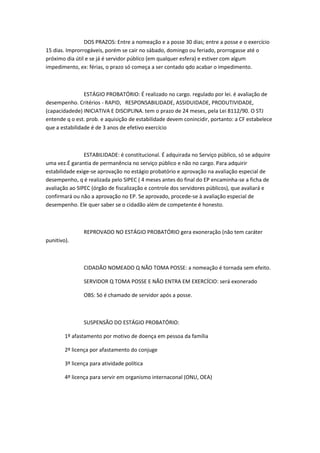 DOS PRAZOS: Entre a nomeação e a posse 30 dias; entre a posse e o exercício
15 dias. Improrrogáveis, porém se cair no sábado, domingo ou feriado, prorrogasse até o
próximo dia útil e se já é servidor público (em qualquer esfera) e estiver com algum
impedimento, ex: férias, o prazo só começa a ser contado qdo acabar o impedimento.

ESTÁGIO PROBATÓRIO: É realizado no cargo. regulado por lei. é avaliação de
desempenho. Critérios - RAPID, RESPONSABILIDADE, ASSIDUIDADE, PRODUTIVIDADE,
(capacidadede) INICIATIVA E DISCIPLINA. tem o prazo de 24 meses, pela Lei 8112/90. O STJ
entende q o est. prob. e aquisição de estabilidade devem conincidir, portanto: a CF estabelece
que a estabilidade é de 3 anos de efetivo exercício

ESTABILIDADE: é constitucional. É adquirada no Serviço público, só se adquire
uma vez.É garantia de permanência no serviço público e não no cargo. Para adquirir
estabilidade exige-se aprovação no estágio probatório e aprovação na avaliação especial de
desempenho, q é realizada pelo SIPEC ( 4 meses antes do final do EP encaminha-se a ficha de
avaliação ao SIPEC (órgão de fiscalização e controle dos servidores públicos), que avaliará e
confirmará ou não a aprovação no EP. Se aprovado, procede-se à avaliação especial de
desempenho. Ele quer saber se o cidadão além de competente é honesto.

REPROVADO NO ESTÁGIO PROBATÓRIO gera exoneração (não tem caráter
punitivo).

CIDADÃO NOMEADO Q NÃO TOMA POSSE: a nomeação é tornada sem efeito.
SERVIDOR Q TOMA POSSE E NÃO ENTRA EM EXERCÍCIO: será exonerado
OBS: Só é chamado de servidor após a posse.

SUSPENSÃO DO ESTÁGIO PROBATÓRIO:
1º afastamento por motivo de doença em pessoa da família
2º licença por afastamento do conjuge
3º licença para atividade política
4º licença para servir em organismo internaconal (ONU, OEA)

 