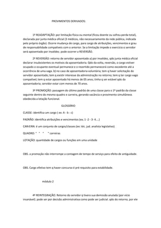 PROVIMENTOS DERIVADOS:

1º READAPTAÇÃO: por limitação física ou mental (ficou doente ou sofreu perda total),
declarada por junta médica oficial (3 médicos, não necessariamente da rede pública, indicada
pelo próprio órgão). Ocorre mudança de cargo, para cargo de atribuições, vencimentos e grau
de responsabilidade compatíveis com o anterior. Se a limitação impede o exercício o servidor
será aposentado por invalidez. pode ocorrer a REVERSÃO.
2º REVERSÃO: retorno de servidor aposentado a) por invalidez, qdo junta médca oficial
declarar insubsistentes os motivos da aposentadoria. Qdo da volta, reversão, o cargo estiver
ocupado o ocupante eventual permanece e o revertido permanecerá como excedente até a
ocorrência de uma vaga. b) no caso de aposentadoria voluntária; tem q haver solicitação do
servidor aposentado; tem q existir interesse da administração no retorno; tem q ter cargo vago
compatível; tem q estar aposentado há menos de 05 anos; tinha q ser estável qdo da
aposentadoria; servidor estar com menos de 70 anos.
3º PROMOÇÃO: passagem do último padrão de uma classe para o 1º padrão da classe
seguinte dentro do mesmo quadro e carreira, gerando vacância e provimento simultâneos
obedecida a lotação funcional.
GLOSSÁRIO
CLASSE: identifica um cargo ( ex: A - b - c)
PADRÃO: identifica atribuíções e vencimentos (ex; 1 -2 - 3- 4....)
CARrEIRA: é um conjunto de cargos/classes (ex: téc. jud. analista legislativo)
QUADRO: " " "

" carreiras

LOTAÇÃO: quantidade de cargos ou funções em uma unidade

OBS. a promoção não interrompe a contagem de tempo de serviço para efeito de antiguidade.

OBS. Cargo efetivo tem q haver concurso é pré requisito para estabilidade.

módulo 2

4º REINTEGRAÇÃO: Retorno do servidor q tivera sua demissão anulada (por vício
insanável). pode ser por decisão administrativa como pode ser judicial. qdo do retorno, por ele

 