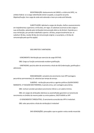 REDISTRIBUIÇÃO: deslocamento de CARGO, a critério do SIPEC, no
ambito Federal. se o cargo redistribuido estiver ocupado, o ocupante vai junto.
Objetivo/função: tirar cargo de onde está sobrando e levar pra onde está faltando.

SUBSTITUIÇÃO: Aplicável a cargos de direção, chefia e assessoramento
em impedimentos superiores a trinta dias, em regra. O substituto acumula os dois cargos e
suas atribuições, optando pela retribuição (remuneração dele ou do diretor). fazendo jus a
essa retribuição, por período trabalhado superior a 30 dias, proporcionalmente (ex: se
substituir 40 dias, recebe 30 dias de remuneração original, a sua própria, e 10 dias de
remuneração pela qual fez opção)

DOS DIREITOS E VANTAGENS:

- VENCIMENTO: Retribuição por exercício de cargo EFETIVO.
OBS: Cargo ou função comissionada recebem gratificação.
- VANTAGENS: pecúnia além do vencimento a título de IGA (indenização, gratificação e
adicionais).

REMUNERAÇÃO: somatório de vencimento mais VPP (vantagens
pecuniárias permanentes), Ex: adicional por tempo de serviço.
SUBSÍDIO: retribuição pecuniária a agentes polítícos (QUEM EXERCE
MANDATO, 1º ESCALÃO DOS PODERES), é parcela única, sem vantagens pecuniárias.
OBS: nenhum servidor perceberá vencimento inferior a um salário mínimo.
OBS: em cargos de atribuições identicas ou assemelhadas garantem-se isonomia de
vencimentos no âmbito do mesmo poder ou entre poderes, EXCETUADAS as VPP
- O VENCIMENTO É IRREDUTÍVEL. O vencimento acrescido das VPP é irredutível.
OBS: valor pecuniário a título de retribuição é irredutível

DAS IDENIZAÇÕES: pressupõe o que eu gastei e estou sendo ressarcido

 