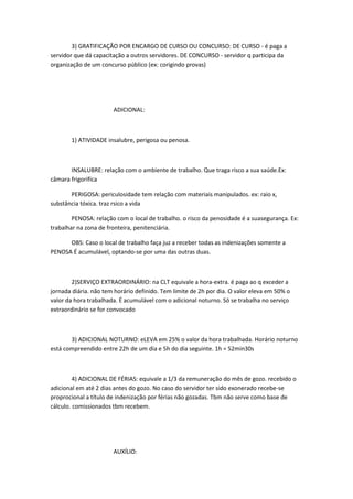 3) GRATIFICAÇÃO POR ENCARGO DE CURSO OU CONCURSO: DE CURSO - é paga a
servidor que dá capacitação a outros servidores. DE CONCURSO - servidor q participa da
organização de um concurso público (ex: corigindo provas)

ADICIONAL:

1) ATIVIDADE insalubre, perigosa ou penosa.

INSALUBRE: relação com o ambiente de trabalho. Que traga risco a sua saúde.Ex:
câmara frigorifíca
PERIGOSA: periculosidade tem relação com materiais manipulados. ex: raio x,
substância tóxica. traz rsico a vida
PENOSA: relação com o local de trabalho. o risco da penosidade é a suasegurança. Ex:
trabalhar na zona de fronteira, penitenciária.
OBS: Caso o local de trabalho faça juz a receber todas as indenizações somente a
PENOSA É acumulável, optando-se por uma das outras duas.

2)SERVIÇO EXTRAORDINÁRIO: na CLT equivale a hora-extra. é paga ao q exceder a
jornada diária. não tem horário definido. Tem limite de 2h por dia. O valor eleva em 50% o
valor da hora trabalhada. É acumulável com o adicional noturno. Só se trabalha no serviço
extraordinário se for convocado

3) ADICIONAL NOTURNO: eLEVA em 25% o valor da hora trabalhada. Horário noturno
está compreendido entre 22h de um dia e 5h do dia seguinte. 1h = 52min30s

4) ADICIONAL DE FÉRIAS: equivale a 1/3 da remuneração do mês de gozo. recebido o
adicional em até 2 dias antes do gozo. No caso do servidor ter sido exonerado recebe-se
proprocional a título de indenização por férias não gozadas. Tbm não serve como base de
cálculo. comissionados tbm recebem.

AUXÍLIO:

 