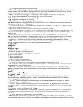 § 1º As férias poderão ser consecutivas ou parceladas.
§ 2º No caso de manifestação expressa do servidor, quando da elaboração do mapa de férias poderão ser gozadas em dois
períodos, nenhum deles inferior a dez dias, e a devolução da antecipação da remuneração de férias será feita em duas
parcelas, vencendo a primeira no mês subseqüente ao retorno do servidor.
§3º Para o primeiro período aquisitivo de férias serão exigidos doze meses de exercício.
Art. 2º Esta Lei será regulamentada pelo Poder Executivo no prazo de trinta dias.
Art. 3º Esta Lei entra em vigor na data de sua publicação.
Art. 4º Revogam-se as disposições em contrário.
§ 2º É vedado levar à conta de férias qualquer falta ao serviço.
Art. 78. O pagamento da remuneração das férias será efetuado até 2 (dois) dias antes do início do respectivo período,
observando-se o disposto no § 1º deste artigo.
§ 1º (A conversão em pecúnia de um terço das férias recebeu nova disciplina na Lei n° 988, de 18/12/95, o que afasta
tacitamente a aplicação deste dispositivo.)
§ 2º No cálculo do abono pecuniário será considerado o valor do adicional de férias.
§ 3º O servidor exonerado do cargo efetivo, ou em comissão, perceberá indenização relativa ao período das férias a que
tiver direito e ao incompleto, na proporção de 1/12 (um doze avos) por mês de efetivo exercício, ou fração superior a 14
(quatorze) dias.
§ 4º A indenização será calculada com base na remuneração do mês em que for publicado o ato exoneratório.
Art. 79. O servidor que opera direta e permanentemente com raio X ou substâncias radioativas gozará 20 (vinte) dias
consecutivos de férias, por semestre de atividade profissional, proibida em qualquer hipótese a acumulação.
Parágrafo único. O servidor referido neste artigo não fará jus ao abono pecuniário de que trata o artigo anterior.
Art. 80. As férias somente poderão ser interrompidas por motivo de calamidade pública, comoção interna, convocação
para júri, serviço militar ou eleitoral ou por motivo de superior interesse público.
CAPÍTULO IV
Das Licenças
Seção I
Disposições Gerais
Art. 81. Conceder-se-á ao servidor licença:
I - por motivo de doença em pessoa da família;
II - por motivo de afastamento do cônjuge ou companheiro;
III - para o serviço militar;
IV - para atividade política;
V - prêmio por assiduidade;
VI - para trato de interesses particulares;
VII - para desempenho de mandato classista.
§ 1º A licença prevista no inciso I será precedida de exame por médico ou junta médica oficial.
§ 2º O servidor não poderá permanecer em licença da mesma espécie por período superior a 24 (vinte e quatro) meses,
salvo nos casos dos incisos II, III, IV e VII.
§ 3º É vedado o exercício de atividade remunerada durante o período da licença prevista no inciso I deste artigo.
Art. 82. A licença concedida dentro de sessenta dias do término de outra da mesma espécie será considerada como
prorrogação.
Seção II
Da Licença por Motivo de Doença
em Pessoa da Família
Art. 83. Poderá ser concedida licença ao servidor por motivo de doença do cônjuge ou companheiro, padrasto ou
madrasta, ascendente, descendente, enteado e colateral consangüíneo ou afim até o segundo grau civil, mediante
comprovação por junta médica oficial.
§ 1º A licença somente será deferida se a assistência direta do servidor for indispensável e não puder ser prestada
simultaneamente com o exercício do cargo.
§ 2º A licença será concedida sem prejuízo da remuneração do cargo efetivo, até 90 (noventa) dias, podendo ser
prorrogada por até 90 (noventa) dias, mediante parecer de junta médica, e, excedendo estes prazos, sem remuneração.
Seção III
Da Licença por Motivo de Afastamento do Cônjuge
Art. 84. Poderá ser concedida licença ao servidor para acompanhar cônjuge ou companheiro que foi deslocado para
outro ponto do território nacional, para o exterior ou para o exercício de mandato eletivo dos Poderes Executivo e
Legislativo.
§ 1º A licença será por prazo indeterminado e sem remuneração.
§ 2º Na hipótese do deslocamento de que trata este artigo, o servidor poderá ser lotado, provisoriamente, em repartição
da Administração Federal direta, autárquica ou fundacional, desde que para o exercício de atividade compatível com o seu
 