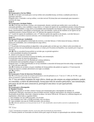 cargo.
Seção IV
Da Licença para o Serviço Militar
Art. 85. Ao servidor convocado para o serviço militar será concedida licença, na forma e condições previstas na
legislação específica.
Parágrafo único. Concluído o serviço militar, o servidor terá até 30 (trinta) dias sem remuneração para reassumir o
exercício do cargo.
Seção V
Da Licença para Atividade Política
Art. 86. O servidor terá direito a licença, sem remuneração, durante o período que mediar entre a sua escolha em
convenção partidária, como candidato a cargo eletivo, e à véspera do registro de sua candidatura perante a Justiça Eleitoral.
§ 1º O servidor candidato a cargo eletivo na localidade onde desempenha suas funções e que exerça cargo de direção,
chefia, assessoramento, arrecadação ou fiscalização, dele será afastado, a partir do dia imediato ao do registro de sua
candidatura perante a Justiça Eleitoral, até o 10º (décimo) dia seguinte ao do pleito.
§ 2° A partir do registro da candidatura e até o 15º (décimo quinto) dia seguinte ao da eleição, o servidor fará jus à
licença como se em efetivo exercício estivesse, com a remuneração de que trata o art. 41.
Seção VI
Da Licença-Prêmio por Assiduidade
Art. 87. Após cada qüinqüênio ininterrupto de exercício, o servidor fará jus a 3 (três) meses de licença, a título de
prêmio por assiduidade, com a remuneração do cargo efetivo.
§ 1º (Vetado)
§ 2º Os períodos de licença-prêmio já adquiridos e não gozados pelo servidor que vier a falecer serão convertidos em
pecúnia, em favor de seus beneficiários da pensão. (§ vetado pelo Presidente da República, mas mantido pelo Congresso
Nacional).
Art. 88. Não se concederá licença-prêmio ao servidor que, no período aquisitivo:
I - sofrer penalidade disciplinar de suspensão;
II - afastar-se do cargo em virtude de:
a) licença por motivo de doença em pessoa da família, sem remuneração;
b) licença para tratar de interesses particulares;
c)condenação a pena privativa de liberdade por sentença definitiva;
d) afastamento para acompanhar cônjuge ou companheiro.
Parágrafo único. As faltas injustificadas ao serviço retardarão a concessão da licença prevista neste artigo, na proporção
de 1 (um) mês para cada falta.
Art. 89. O número de servidores em gozo simultâneo de licença-prêmio não poderá ser superior a 1/3 (um terço) da
lotação da respectiva unidade administrativa do órgão ou entidade.
Art. 90. (Vetado.)
Seção VII
Da Licença para Tratar de Interesses Particulares
Art. 91. (A licença para tratar de assuntos particulares está disciplinada no art. 5º da Lei nº 1.864, de 19/1/98, o que
afasta tacitamente a aplicação deste dispositivo.)
Art. 5º Aos servidores ocupantes de cargo efetivo, desde que não estejam em estágio probatório, poderá
ser concedida, a critério da administração, licença para trato de assuntos particulares, sem remuneração,
pelo prazo de até três anos consecutivos, prorrogável uma única vez por igual período.
Seção VIII
Da Licença para o Desempenho
de Mandato Classista
Art. 92. É assegurado ao servidor o direito à licença sem remuneração para o desempenho de mandato em
confederação, federação, associação de classe de âmbito nacional, sindicato representativo da categoria ou entidade
fiscalizadora da profissão, observado o disposto na alínea c do inciso VIII do art. 102 desta Lei, conforme disposto em
regulamento e observados os seguintes limites:
I - para entidades com até 5.000 associados, um servidor;
II - para entidades com 5.001 a 30.000 associados, dois servidores;
III - para entidades com mais de 30.000 associados, três servidores.
Art. 102. Além das ausências ao serviço previstas no art. 97, são considerados como de efetivo exercício os afastamentos em
virtude de:
................
VIII - licença:
................
c) para o desempenho de mandato classista, exceto para efeito de promoção por merecimento;
§ 1º Somente poderão ser licenciados servidores eleitos para cargos de direção ou representação nas referidas entidades,
 