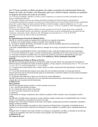 Art. 8º Ficam remetidos os débitos pendentes dos órgãos cessionários da Administração Direta dos
Poderes da União, dos Estados e dos Municípios para com o Distrito Federal, referentes ao reembolso
de despesas decorrentes da cessão de servidores.
Art. 9º Ficam convalidadas, mantidos os termos e prazos respectivos, as cessões de servidores efetivadas em data
anterior à publicação desta Lei.
§1º Os cargos e funções existentes na estrutura da Câmara Legislativa do Distrito Federal, subordinados à
Coordenadoria de Segurança, quando exercidos por servidores militares da ativa do Distrito Federal serão considerados,
para todos os efeitos legais, de natureza policial-militar ou bombeiro-militar, conforme definido no art. 21 e seus
parágrafos, da Lei n.º 7.289, de 18 de dezembro de 1984, e na Lei n.º 7.479, de 2 de junho de 1986. (Parágrafo acrescido
pela Lei n.º 2.513, de 20.12.99)
§2º Os policiais militares e bombeiros militares da ativa, quando no exercício de cargos de que trata o parágrafo
anterior , terão mantidos direitos, prerrogativas e garantias inerentes ao posto ou graduação que possuírem em suas
respectivas corporações, desde a data da cessão. (Parágrafo acrescido pela Lei n.º 2.513, de 20.12.99)
Art. 10 Esta Lei entra em vigor na data de sua publicação.
Seção II
Do Afastamento para Exercício de Mandato Eletivo
Art. 94. Ao servidor investido em mandato eletivo aplicam-se as seguintes disposições:
I - tratando-se de mandato federal, estadual ou distrital, ficará afastado do cargo;
II - investido no mandato de Prefeito, será afastado do cargo, sendo-lhe facultado optar pela sua remuneração;
III - investido no mandato de vereador:
a) havendo compatibilidade de horário, perceberá as vantagens de seu cargo, sem prejuízo da remuneração do cargo
eletivo;
b) não havendo compatibilidade de horário, será afastado do cargo, sendo-lhe facultado optar por sua remuneração.
§ 1º No caso de afastamento do cargo, o servidor contribuirá para a seguridade social como se em exercício estivesse.
§ 2º O servidor investido em mandato eletivo ou classista não poderá ser removido ou redistribuído de ofício para
localidade diversa daquela onde exerce o mandato. (Ver também art. 38 da Constituição Federal/88)
Seção III
Do Afastamento para Estudo ou Missão no Exterior
Art. 95. O servidor não poderá ausentar-se do País para estudo ou missão oficial, sem autorização do Governador do
Distrito Federal ou Presidente dos órgãos do Poder Legislativo. (Artigo adaptado: determinação da Lei n° 197, de 4/12/91,
c/c o art. 121, § 2º, da Lei Complementar n° 13, de 3/9/96.)
§ 1º A ausência não excederá quatro anos, e finda a missão ou estudo, somente decorrido igual período, será permitida
nova ausência.
§ 2º Ao servidor beneficiado pelo disposto neste artigo não será concedida exoneração ou licença para tratar de
interesse particular antes de decorrido período igual ao do afastamento, ressalvada a hipótese de ressarcimento da despesa
havida com seu afastamento.
§ 3º O disposto neste artigo não se aplica aos servidores da carreira diplomática.
Art. 96. O afastamento de servidor para servir em organismo internacional de que o Brasil participe ou com o qual
coopere dar-se-á com perda total da remuneração.
CAPÍTULO VI
Das Concessões
Art. 97. Sem qualquer prejuízo, poderá o servidor ausentar-se do serviço:
I - por 1 (um) dia, para doação de sangue;
II - por 2 (dois) dias, para se alistar como eleitor;
III - por 8 (oito) dias consecutivos em razão de:
a) casamento;
b) falecimento do cônjuge, companheiro, pais, madrasta ou padrasto, filhos, enteados, menor sob guarda ou tutela e
irmãos.
Art. 98. Será concedido horário especial ao servidor estudante, quando comprovada a incompatibilidade entre o horário
escolar e o da repartição, sem prejuízo do exercício do cargo.
Parágrafo único. Para efeito do disposto neste artigo, será exigida a compensação de horário na repartição, respeitada a
duração semanal do trabalho.
Art. 99. Ao servidor estudante que mudar de sede no interesse da administração é assegurada, na localidade da nova
residência ou na mais próxima, matrícula em instituição de ensino congênere, em qualquer época, independentemente de
vaga.
Parágrafo único. O disposto neste artigo estende-se ao cônjuge ou companheiro, aos filhos, ou enteados do servidor que
vivam na sua companhia, bem como aos menores sob sua guarda, com autorização judicial.
CAPÍTULO VII
Do Tempo de Serviço*
 