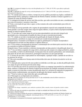 Art. 100. (A contagem do tempo de serviço está disciplinada na Lei n° 1.864, de 19/1/98, o que afasta a aplicação
deste dispositivo.)
Art. 101. (A apuração do tempo de serviço está disciplinada na Lei n° 1.864, de 19/1/98, o que afasta tacitamente a
aplicação deste dispositivo.)
Art. 1º É contado para todos os efeitos o tempo de serviço público prestado aos órgãos e entidades da
administração direta, autárquica e fundacional do Distrito Federal, incluída a Câmara Legislativa e o
Tribunal de contas do Distrito Federal.
§1º A contagem do tempo de serviço será feita em dias, que serão convertidos em anos, considerando o
ano como de trezentos e sessenta e cinco dias.
§2º Feita a convenção de que trata o caput, os dias restantes não serão arredondados para efeito de
aposentadoria.
§3º O tempo de serviço prestado sob o regime de aposentadoria especial será computado da mesma
forma quando o servidor ocupar outro cargo de regime idêntico, ou pelo critério da proporcionalidade
quando se tratar de regimes diversos.
Art. 2º O servidor que contar tempo de serviço para aposentadoria com provento integral será
aposentado com a remuneração do padrão da classe em que se encontra posicionado.
Art. 3º É vedada ao servidor a incorporação de gratificação de função de direção, chefia,
assessoramento, assistência ou cargo em comissão por ocasião da aposentadoria.
Parágrafo único. Excetuam-se do disposto no caput as gratificações ou funções incorporadas à
remuneração do servidor em data anterior à vigência desta Lei.
Art. 4º Fica extinta a incorporação de décimos à remuneração dos servidores pelo exercício de cargo
em comissão no âmbito do Distrito Federal.
Parágrafo único. Ficam mantidos os décimos incorporados até data anterior à da publicação desta Lei.
Art. 5º Aos servidores ocupantes de cargo efetivo, desde que não estejam em estágio probatório, poderá
ser concedida, a critério da administração, licença para trato de assuntos particulares, sem remuneração,
pelo prazo de até três anos consecutivos, prorrogável uma única vez por igual período.
§1º A licença de que trata o caput poderá ser interrompida, a qualquer tempo, a pedido do servidor ou
no interesse do serviço.
§2º Não será concedida nova licença antes de decorridos dois anos do término da anterior ou de sua
prorrogação.
§3º A alteração para o prazo de três anos poderá ser deferida a servidor que, na data da publicação desta
Lei, esteja em gozo da licença prevista neste artigo.
Art. 6º O servidor que estiver no exercício de cargo efetivo ou emprego inacumulável na administração
direta, indireta e Fundacional do Distrito Federal deverá declarar tal condição assinando um termo de
opção, no prazo de trinta dias a contar da publicação desta Lei, sob pena de suspensão do pagamento e
ressarcimento à administração, sem prejuízo da aplicação das demais sanções cabíveis.
Art. 7º Esta Lei entra em vigor trinta dias após sua publicação.
Art. 8º Revogam-se as disposições em contrário.
Art. 102. Além das ausências ao serviço previstas no art. 97, são considerados como de efetivo exercício os
afastamentos em virtude de:
Art. 97. Sem qualquer prejuízo, poderá o servidor ausentar-se do serviço:
I - por 1 (um) dia, para doação de sangue;
II - por 2 (dois) dias para se alistar como eleitor;
III - por 8 (oito) dias consecutivos em razão de:
a) casamento;
b) falecimento do cônjuge, companheiro, pais, madrasta ou padrasto, filhos, enteados, menor sob guarda ou tutela e irmãos.
I - férias;
II - exercício de cargo em comissão ou equivalente, em órgão ou entidade dos Poderes da União, dos Estados,
Municípios e Distrito Federal;
III - exercício de cargo ou função de governo ou administração, em qualquer parte do território do Distrito Federal, por
nomeação do Governador; (Inciso adaptado: determinação da Lei nº 197, de 4/12/91, c/c o art. 121, § 2º, da Lei
Complementar nº 13, de 3/9/96.)
IV - participação em programa de treinamento regularmente instituído;
 