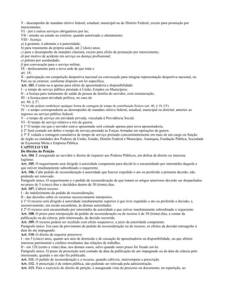 V - desempenho de mandato eletivo federal, estadual, municipal ou do Distrito Federal, exceto para promoção por
merecimento;
VI - júri e outros serviços obrigatórios por lei;
VII - missão ou estudo no exterior, quando autorizado o afastamento;
VIII - licença:
a) à gestante, à adotante e à paternidade;
b) para tratamento da própria saúde, até 2 (dois) anos;
c) para o desempenho de mandato classista, exceto para efeito de promoção por merecimento;
d) por motivo de acidente em serviço ou doença profissional;
e) prêmio por assiduidade;
f) por convocação para o serviço militar;
IX - deslocamento para a nova sede de que trata o
art. 18;
X - participação em competição desportiva nacional ou convocação para integrar representação desportiva nacional, no
País ou no exterior, conforme disposto em lei específica;
Art. 103. Contar-se-á apenas para efeito de aposentadoria e disponibilidade:
I - o tempo de serviço público prestado à União, Estados ou Municípios;
II - a licença para tratamento de saúde de pessoa da família do servidor, com remuneração;
III - a licença para atividade política, no caso do
art. 86, § 2º;
*A lei não poderá estabelecer qualquer forma de contagem de tempo de contribuição fictício (art. 40, § 10, CF).
IV - o tempo correspondente ao desempenho de mandato eletivo federal, estadual, municipal ou distrital, anterior ao
ingresso no serviço público federal;
V - o tempo de serviço em atividade privada, vinculada à Previdência Social;
VI - O tempo de serviço relativo a tiro de guerra.
§ 1º O tempo em que o servidor esteve aposentado será contado apenas para nova aposentadoria.
§ 2º Será contado em dobro o tempo de serviço prestado às Forças Armadas em operações de guerra.
§ 3º É vedada a contagem cumulativa de tempo de serviço prestado concomitantemente em mais de um cargo ou função
de órgão ou entidades dos Poderes da União, Estado, Distrito Federal e Município, Autarquia, Fundação Pública, Sociedade
de Economia Mista e Empresa Pública.
CAPÍTULO VIII
Do Direito de Petição
Art. 104. É assegurado ao servidor o direito de requerer aos Poderes Públicos, em defesa de direito ou interesse
legítimo.
Art. 105. O requerimento será dirigido à autoridade competente para decidi-lo e encaminhado por intermédio daquela a
que estiver imediatamente subordinado o requerente.
Art. 106. Cabe pedido de reconsideração à autoridade que houver expedido o ato ou proferido a primeira decisão, não
podendo ser renovado.
Parágrafo único. O requerimento e o pedido de reconsideração de que tratam os artigos anteriores deverão ser despachados
no prazo de 5 (cinco) dias e decididos dentro de 30 (trinta) dias.
Art. 107. Caberá recurso:
I - do indeferimento do pedido de reconsideração;
II - das decisões sobre os recursos sucessivamente interpostos.
§ 1º O recurso será dirigido à autoridade imediatamente superior à que tiver expedido o ato ou proferido a decisão, e,
sucessivamente, em escala ascendente, às demais autoridades.
§ 2º O recurso será encaminhado por intermédio da autoridade a que estiver imediatamente subordinado o requerente.
Art. 108. O prazo para interposição de pedido de reconsideração ou de recurso é de 30 (trinta) dias, a contar da
publicação ou da ciência, pelo interessado, da decisão recorrida.
Art. 109. O recurso poderá ser recebido com efeito suspensivo, a juízo da autoridade competente.
Parágrafo único. Em caso de provimento do pedido de reconsideração ou do recurso, os efeitos da decisão retroagirão à
data do ato impugnado.
Art. 110. O direito de requerer prescreve:
I - em 5 (cinco) anos, quanto aos atos de demissão e de cassação de aposentadoria ou disponibilidade, ou que afetem
interesse patrimonial e créditos resultantes das relações de trabalho;
II - em 120 (cento e vinte) dias, nos demais casos, salvo quando outro prazo for fixado em lei.
Parágrafo único. O prazo de prescrição será contado da data da publicação do ato impugnado ou da data da ciência pelo
interessado, quando o ato não for publicado.
Art. 111. O pedido de reconsideração e o recurso, quando cabíveis, interrompem a prescrição.
Art. 112. A prescrição é de ordem pública, não podendo ser relevada pela administração.
Art. 113. Para o exercício do direito de petição, é assegurada vista do processo ou documento, na repartição, ao
 