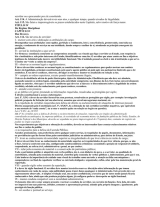 servidor ou a procurador por ele constituído.
Art. 114. A Administração deverá rever seus atos, a qualquer tempo, quando eivados de ilegalidade.
Art. 115. São fatais e improrrogáveis os prazos estabelecidos neste Capítulo, salvo motivo de força maior.
TÍTULO IV
Do Regime Disciplinar
CAPÍTULO I
Dos Deveres
Art. 116. São deveres do servidor:
I - exercer com zelo e dedicação as atribuições do cargo;
Desempenhar suas atribuições com rapidez, perfeição e rendimento, isto é, com eficiência, promovendo, com toda sua
energia, o andamento do serviço na sua totalidade, dando sempre o melhor de si, atendendo ao princípio emergente da
qualidade.
II - ser leal às instituições a que servir;
Ter firmeza e constância consciente ao compromisso assumido e ao vínculo que liga o servidor ao Estado, com respeito às
leis e instituições e zelo pelos interesses do Estado, identificando-se com eles. O servidor que atuar contra os fins e objetivos
legítimos da Administração incorre em infidelidade funcional. Não é lealdade pessoal ao chefe e sim à instituição a que serve.
Consiste em “vestir a camisa da empresa”.
III - observar as normas legais e regulamentares;
É dever do servidor conhecer as normas legais, as constitucionais e as regulamentares para poder nortear sua conduta
dentro da legalidade, princípio constitucional, pelo qual o agente público só pode agir nos parâmetros limítrofes que a lei
estabelece. É seu dever conhecer, observar, divulgar as normas e manter-se atualizado em relação a elas.
IV - cumprir as ordens superiores, exceto quando manifestamente ilegais;
O dever de obediência advém do poder hierárquico, típico da Administração. Obediência que não deve ser absoluta,
acatando somente as ordens legais, emanadas pela autoridade competente, nos ditames da Lei. Este inciso está estreitamente
ligado ao anterior, visto que é o servidor subalterno que deve ter a clareza e o discernimento (sobre a legalidade da ordem
recebida), advindo este do conhecimento, pois quem conhece, reconhece.
V - atender com presteza:
a) ao público em geral, prestando as informações requeridas, ressalvadas as protegidas por sigilo;
É direito constitucional o acesso a informações
(art. 5º, XIV) e dever do servidor fornecê-las com presteza, ressalvadas as protegidas por sigilo, por exemplo: investigação
policial, proposta de licitação (até sua abertura), assuntos que envolvam segurança nacional, etc.
b) à expedição de certidões requeridas para defesa de direito ou esclarecimento de situações de interesse pessoal;
Direito assegurado pela Constituição (art. 5º, XXXIV, b) a obtenção de tais certidões (certidões negativas, que equivalem
a um atestado de “nada consta”, ou a estar o usuário quite em relação ao órgão em questão).
Lei nº 9.051, de 18/5/95
Art. 1º As certidões para a defesa de direitos e esclarecimentos de situações, requeridas aos órgãos da administração
centralizada ou autárquica, às empresas públicas, às sociedades de economia mista e às fundações públicas da União, Estados, do
Distrito Federal e dos Municípios, deverão ser expedidas no prazo improrrogável de 15 (quinze) dias, contados do registro do
pedido no órgão expedidor.
Nos requerimentos que objetivam a obtenção de certidões, deverão os interessados fazer constar esclarecimentos relativos
aos fins e razões do pedido.
c) às requisições para a defesa da Fazenda Pública;
Atender prontamente, com preferência sobre qualquer outro serviço, às requisições de papéis, documentos, informações
ou providências que lhe forem feitas pelas autoridades judiciárias ou administrativas, para defesa do Estado, em juízo.
VI - levar ao conhecimento da autoridade superior as irregularidades de que tiver ciência em razão do cargo;
É dever do servidor levar ao conhecimento da autoridade superior as irregularidades de que tiver ciência, porque, se não
o fizer, torna-se conivente com elas, configurando condescendência criminosa e assumindo a posição de responsável solidário,
respondendo, na esfera cível, administrativa e penal, ao que couber.
VII - zelar pela economia do material e a conservação do patrimônio público;
Todo o patrimônio público é adquirido com verba pública, isto é, com dinheiro do povo, e o servidor, na qualidade de
contribuinte, zelando pela economia do material, contribui pela economia de verbas públicas e, indiretamente, pelo que é seu.
Cabe lembrar da importância do cuidado com o local de trabalho como um todo: a atenção na lida com máquinas e
computadores; no final do expediente verificar se está tudo desligado e organizado; enfim, zelar pela boa manutenção geral da
repartição.
VIII - guardar sigilo sobre assunto da repartição;
É o dever de sigilo funcional. O servidor deve manter irrestrita reserva e discrição sobre informação de que tomou
conhecimento em razão do cargo, cuja publicidade possa trazer danos quaisquer à Administração. Este preceito deve ser
rigorosamente observado. A simples revelação oral, em caráter confidencial, a terceiro que de outro modo jamais ficaria
conhecendo o fato, ainda que não produza prejuízo algum, já configura quebra e desrespeito ao sigilo funcional.
IX - manter conduta compatível com a moralidade administrativa;
O elemento ético deve estar sempre presente e nortear a conduta do servidor, no exercício da função e fora dela, devendo
ser impecável em suas palavras, atitudes, costumes e apresentação pessoal, zelando pela própria imagem e, igualmente, pelo
prestígio da função pública.
X - ser assíduo e pontual ao serviço;
 