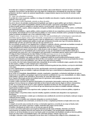O servidor deve comparecer habitualmente ao local de trabalho, observando fielmente o horário de início e término do
expediente. Esse preceito é um dos fatores que serão objeto de avaliação para o desempenho do cargo durante o estágio
probatório: não haver registro de ausências injustificadas e comparecimento rigoroso nos horários de entrada e saída
estabelecidos.
XI - tratar com urbanidade as pessoas;
O servidor deve tratar as pessoas, o público e os colegas de trabalho com educação e respeito, zelando pela harmonia do
ambiente e bem-estar geral.
XII - representar contra ilegalidade, omissão ou abuso de poder.
Esse dever decorre do princípio constitucional da legalidade, que impõe ao agente público agir nos limites e ditames da
Lei, cabendo a quem souber de ilegalidade, omissão ou abuso de poder, representar à autoridade competente.
O abuso de poder (gênero) configura-se em duas espécies: excesso de poder e desvio de finalidade.
No excesso de poder, o agente, embora competente, extrapola os limites das atribuições que a lei lhe confere, exorbitando
sua competência legal.
Já no desvio de finalidade, o agente público, embora atuando nos limites de sua competência, procura fim diverso ao que
seria legítimo, determinado por lei ou pelo interesse público ou o bem comum, atentando contra o princípio da impessoalidade.
Ambas as situações invalidam o ato: o ato é arbitrário, ilícito e nulo.
Parágrafo único. A representação de que trata o inciso XII será encaminhada pela via hierárquica e apreciada pela
autoridade superior àquela contra a qual é formulada, assegurando-se ao representando ampla defesa.
A presunção de legitimidade é atributo inerente a todo ato administrativo, e decorre do princípio constitucional da
legalidade, pelo qual o administrador público só pode agir estritamente de acordo com o que a lei autoriza, distinto do
administrador privado, que pode fazer tudo que não seja contrário à Lei.
Por esse atributo, presume-se o ato administrativo verdadeiro e conforme o Direito, autorizada sua imediata execução até
ser sua legitimidade questionada e declarada sua invalidação (anulação ou revogação).
Como conseqüência do atributo da presunção de legitimidade está a inversão e transferência do ônus da prova da
invalidação do ato para quem a invocou, isto é, o ônus da prova cabe ao alegante e a ele é assegurada ampla defesa.
A representação deve ser encaminhada pela via hierárquica, ou seja, por intermédio do chefe imediato (ainda que a
representação seja contra ele) e este a encaminhará, para apreciação, à autoridade superior àquela contra a qual é formulada.
O Código de Ética Profissional do Servidor Público Civil lista os principais deveres do servidor, são eles:
a) desempenhar, a tempo, as atribuições do cargo, função ou emprego público de que seja titular;
b) exercer suas atribuições com rapidez, perfeição e rendimento, pondo fim ou procurando prioritariamente resolver
situações procrastinatórias, principalmente diante de filas ou de qualquer outra espécie de atraso na prestação dos serviços
pelo setor em que exerça suas atribuições, com o fim de evitar dano moral ao usuário;
c) ser probo, reto, leal e justo, demonstrando toda a integridade do seu caráter, escolhendo sempre, quando estiver diante
de duas opções, a melhor e a mais vantajosa para o bem comum;
d) jamais retardar qualquer prestação de contas, condição essencial da gestão dos bens, direitos e serviços de coletividade
a seu cargo;
e) tratar cuidadosamente os usuários dos serviços, aperfeiçoando o processo de comunicação e contato com o público;
f) ter consciência de que seu trabalho é regido por princípios éticos que se materializam na adequada prestação dos
serviços públicos;
g) ser cortês, ter urbanidade, disponibilidade e atenção, respeitando a capacidade e as limitações individuais de todos os
usuários do serviço público, sem qualquer espécie de preconceito ou distinção de raça, sexo, nacionalidade, cor, idade, religião,
cunho político e posição social, abstendo-se, dessa forma, de causar-lhes dano moral;
h) ter respeito à hierarquia, porém sem nenhum temor de representar contra qualquer comprometimento indevido da
estrutura em que se funda o poder estatal;
i) resistir a todas as pressões de superiores hierárquicos, de contratantes, interessados e outros que visem a obter
quaisquer favores, benesses ou vantagens indevidas em decorrência de ações imorais, ilegais ou aéticas e denunciá-las;
j) zelar, no exercício do direito de greve, pelas exigências específicas da defesa da vida e da segurança coletiva;
l) ser assíduo e freqüente ao serviço, na certeza de que sua ausência provoca danos ao trabalho ordenado, refletindo
negativamente em todo o sistema;
m) comunicar imediatamente a seus superiores todo e qualquer ato ou fato contrário ao interesse público, exigindo as
providências cabíveis;
n) manter limpo e em perfeita ordem o local de trabalho, seguindo os métodos mais adequados à sua organização e
distribuição;
o) participar dos movimentos e estudos que se relacionem com a melhoria do exercício de suas funções, tendo por escopo a
realização do bem comum;
p) apresentar-se ao trabalho com vestimentas adequadas ao exercício da função;
q) manter-se atualizado com as instruções, as normas de serviço e a legislação pertinentes ao órgão onde exerce suas
funções;
r) cumprir, de acordo com as normas do serviço e as instruções superiores, as tarefas de seu cargo ou função, tanto
quanto possível, com critério, segurança e rapidez, mantendo tudo sempre em boa ordem;
s) facilitar a fiscalização de todos os atos ou serviços por quem de direito;
t) exercer com estrita moderação as prerrogativas funcionais que lhe sejam atribuídas, abstendo-se de fazê-lo
contrariamente aos legítimos interesses dos usuários do serviço público e dos jurisdicionados administrativos;
u) abster-se, de forma absoluta, de exercer sua função, poder ou autoridade com finalidade estranha ao interesse público,
mesmo que observando as formalidades legais e não cometendo qualquer violação expressa à lei;
v) divulgar e informar a todos os integrantes da sua classe sobre a existência deste código de ética, estimulando o seu
 