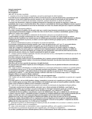 integral cumprimento.
CAPÍTULO II
Das Proibições
Art. 117. Ao servidor é proibido:
I - ausentar-se do serviço durante o expediente, sem prévia autorização do chefe imediato;
O servidor faz jus à remuneração referente ao efetivo exercício do serviço e, para não desmerecê-la, é necessário que nele
permaneça. Se, por motivo imperioso, precisar ausentar-se, deve fazê-lo com prévia autorização do chefe imediato.
II - retirar, sem prévia anuência da autoridade competente, qualquer documento ou objeto da repartição;
O normal é que documentos e objetos de trabalho permaneçam na repartição, por questões de segurança e, ainda, por
praticidade, uma vez que é o local da lide diária. Mas, se houver a necessidade de retirá-los para diligência externa, é possível
fazê-lo mediante o preenchimento de um termo de autorização, em várias vias, ficando cada qual com a respectiva autoridade
competente.
III - recusar fé a documentos públicos;
O servidor é dotado de fé pública. Ele não pode exigir que o usuário traga documento autenticado em cartório. Mediante
a apresentação do documento original, o servidor tem o dever de dar fé, isto é, reconhecer autenticidade, apondo na cópia
registro de “confere com o original”.
IV - opor resistência injustificada ao andamento de documento e processo ou execução de serviço;
A impessoalidade, princípio constitucional, deve estar sempre presente. O servidor, por razões pessoais ou motivos
obscuros, não deve manifestar sua vontade nem usar de artifícios para procrastinar, prejudicar deliberadamente ou dificultar
o andamento de documento ou processo, ou ainda o exercício regular de direito por qualquer pessoa, causando-lhe dano
material ou moral.
V - promover manifestação de apreço ou desapreço no recinto da repartição;
Pelo princípio constitucional da isonomia segundo o qual “todos são iguais perante a lei” (art. 5º), merecendo idêntico
tratamento, sem distinção, seja ela positiva ou negativa, que, de uma forma ou de outra é discriminatória.
Assim, não é compatível a manifestação ou considerações de apreço ou desapreço em relação a superior ou colega no
recinto da repartição. Em outras palavras, é condenável tanto a bajulação quanto a detração, insistimos, no âmbito da
repartição pública. Tal receita não impede, por exemplo, que seja comemorado o aniversário do chefe num local neutro:
churrascaria, pizzaria, chácara, etc, visando à manutenção do espírito de equipe.
VI - cometer a pessoa estranha à repartição, fora dos casos previstos em lei, o desempenho de atribuição que seja de sua
responsabilidade ou de seu subordinado;
Essa falta é mais grave do que aparenta ser.
O exercício da função é intuito personae ou personalíssimo, isto é, somente a pessoa do titular do cargo (ou seu substituto
legal) é que pode, efetivamente, realizar o exercício das atribuições funcionais. Sua não-observância atenta frontalmente o
princípio da legalidade.
Além disso, põe em risco a questão da segurança e do sigilo funcional.
Os casos previstos em lei dizem respeito aos atos de delegação, avocação ou troca de plantão devidamente autorizadas pela
autoridade competente.
VII - coagir ou aliciar subordinados no sentido de filiarem-se a associação profissional ou sindical, ou a partido político;
A Constituição Federal, no art. 5º, XX, prevê a liberdade associativa genericamente: “ninguém será compelido a associarse
ou a permanecer associado”; ratificando tal direito de forma mais específica no caput do art. 8º: “É livre a associação
profissional ou sindical...”; e, para não deixar dúvidas, reafirma-o mais uma vez, no mesmo artigo, inciso V: “ninguém será
obrigado a filiar-se ou manter-se filiado a sindicato”.
A filiação partidária e sindical é um direito do servidor e não uma imposição legal.
VIII - manter sob sua chefia imediata, em cargo ou função de confiança, cônjuge, companheiro ou parente até o segundo
grau civil;
O servidor pode ter, sob sua chefia imediata, cônjuge, companheiro ou parente até o segundo grau civil (pais, avós, filhos,
netos e irmãos) apenas em cargo efetivo, cuja investidura se dá mediante aprovação em concurso público, sendo-lhes vedado
ocupar cargo ou função de confiança, de livre nomeação e exoneração.
IX - valer-se do cargo para lograr proveito pessoal ou de outrem, em detrimento da dignidade da função pública;
“O princípio constitucional da impessoalidade, nada mais é que o clássico princípio da finalidade, o qual impõe ao
administrador público que só pratique o ato para seu fim legal. E o fim legal é unicamente aquele que a norma de Direito
indica expressa ou virtualmente como objetivo do ato, de forma impessoal”, nos evidencia H. L. Meirelles.
A satisfação do interesse público é, com primazia, o querer da Administração. Mas, para a validade do ato, não basta que
se almeje o interesse coletivo. A finalidade precípua se manifesta no resultado definido pelo efeito jurídico produzido pelo ato.
Assim, o servidor que valer-se do cargo para lograr proveito próprio ou de terceiro incorre em improbidade
administrativa que atenta contra princípio da Administração Pública, do tipo abuso de poder por desvio de finalidade.
Praticar ato visando a fim proibido em lei ou regulamento ou diverso daquele previsto na regra de competência constitui
improbidade administrativa punível com a pena máxima de demissão “a bem do serviço público” e suspensão dos direitos
políticos de três a cinco anos (arts. 11 e 12, III, da Lei nº 8.429/92).
X – participar de gerência ou administração de empresa privada, de sociedade civil, ou exercer o comércio, exceto na
qualidade de acionista, cotista ou comanditário;
XI - atuar, como procurador ou intermediário, junto a repartições públicas, salvo quando se tratar de benefícios
previdenciários ou assistenciais de parentes até o segundo grau, e de cônjuge ou companheiro;
Ao servidor é proibido patrocinar (defender/pleitear) direta ou indiretamente, direito alheio perante a Administração
 