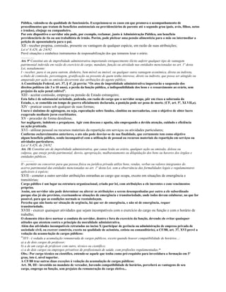 Pública, valendo-se da qualidade de funcionário. Excepcionou-se os casos em que promova o acompanhamento de
procedimentos que tratam de benefícios assistenciais ou previdenciários de parente até o segundo grau (pais, avós, filhos, netos
e irmãos), cônjuge ou companheiro.
Por este dispositivo o servidor não pode, por exemplo, reclamar, junto à Administração Pública, um benefício
previdenciário de tio ou um trabalhista de irmão. Porém, pode pleitear uma pensão alimentícia para a mãe ou intermediar a
petição de aposentadoria para o pai.
XII - receber propina, comissão, presente ou vantagem de qualquer espécie, em razão de suas atribuições;
Lei nº 8.429, de 2/6/92
Prevê situações e estabelece instrumentos de responsabilização dos que tentarem lesar o erário.
................
Art. 9º Constitui ato de improbidade administrativa importando enriquecimento ilícito auferir qualquer tipo de vantagem
patrimonial indevida em razão do exercício de cargo, mandato, função ou atividade nas entidades mencionadas no art. 1º desta
Lei, notadamente:
I - receber, para si ou para outrem, dinheiro, bem móvel ou imóvel, ou qualquer outra vantagem econômica, direta ou indireta,
a título de comissão, percentagem, gratificação ou presente de quem tenha interesse, direto ou indireto, que possa ser atingido ou
amparado por ação ou omissão decorrente das atribuições do agente público;
A Constituição Federal, art. 37, § 4º, já previa: “Os atos de improbidade administrativa importarão a suspensão dos
direitos políticos (de 3 a 10 anos), a perda da função pública, a indisponibilidade dos bens e o ressarcimento ao erário, sem
prejuízo da ação penal cabível”.
XIII - aceitar comissão, emprego ou pensão de Estado estrangeiro;
Esta falta é de substancial seriedade, podendo, em razão do cargo que o servidor ocupe, pôr em risco a soberania do
Estado, e, se cometida em tempo de guerra oficialmente declarada, a punição pode ser pena de morte. (CF, art. 5º, XLVII,a).
XIV - praticar usura sob qualquer de suas formas;
Usura é sinônimo de agiotagem, ou seja, especulação sobre fundos, câmbios ou mercadorias, com o objetivo de obter lucro
exagerado mediante juros exorbitantes.
XV - proceder de forma desidiosa;
Ser negligente, indolente e preguiçoso. Agir com descaso e apatia, não empregando a devida atenção, cuidado e eficiência
na ação praticada.
XVI - utilizar pessoal ou recursos materiais da repartição em serviços ou atividades particulares;
Conforme esclarecimentos anteriores, o ato não pode desviar-se de sua finalidade, que certamente tem como objetivo
algum benefício público, sendo incompatível com a utilização de pessoal ou recursos materiais da repartição em serviços ou
atividades particulares.
Lei nº 8.429, de 2/6/92
Art. 10. Constitui ato de improbidade administrativa, que causa lesão ao erário, qualquer ação ou omissão, dolosa ou
culposa, que enseje perda patrimonial, desvio, apropriação, malbaratamento ou dilapidação dos bens ou haveres dos órgãos e
entidades públicos.
................
II - permitir ou concorrer para que pessoa física ou jurídica privada utilize bens, rendas, verbas ou valores integrantes do
acervo patrimonial das entidades mencionadas no art. 1º desta Lei, sem a observância das formalidades legais e regulamentares
aplicáveis à espécie;
XVII - cometer a outro servidor atribuições estranhas ao cargo que ocupa, exceto em situações de emergência e
transitórias;
Cargo público é um lugar na estrutura organizacional, criado por lei, com atribuições a ele inerentes e com vencimentos
próprios.
Assim, um servidor não pode determinar ou alterar as atribuições a serem desempenhadas por outro a ele subordinado
porque elas já são previstas, excetuando-se situações de emergência e transitoriedade, onde todos devem colaborar, no que for
possível, para que as condições normais se reestabeleçam.
Perceba que não basta ser situação de urgência, há que ser de emergência, e não só de emergência, requer
transitoriedade.
XVIII - exercer quaisquer atividades que sejam incompatíveis com o exercício do cargo ou função e com o horário de
trabalho;
O elemento ético deve nortear a conduta do servidor, dentro e fora do exercício da função, devendo ele evitar quaisquer
atitudes que atentem contra o princípio da moralidade administrativa.
Além das atividades incompatíveis retratadas no inciso X (participar de gerência ou administração de empresa privada de
sociedade civil, ou exercer comércio, exceto na qualidade de acionista, cotista ou comanditário), a CF/88, art. 37, XVI prevê a
vedação da acumu-lação de cargos públicos:
“XVI - é vedada a acumulação remunerada de cargos públicos, exceto quando houver compatibilidade de horários...:
a) a de dois cargos de professor;
b) a de um cargo de professor com outro, técnico ou científico;
c) a de dois cargos ou empregos privativos de profissionais de saúde, com profissões regulamentadas;*
Obs.: Por cargo técnico ou científico, entende-se aquele que tenha como pré-requisito para investidura a formação em 3º
grau, isto é, nível superior.
A CF/88 traz outras duas exceções à vedação da acumulação de cargos públicos:
Art. 38, III - investido no mandato de vereador, havendo compatibilidade de horários, perceberá as vantagens de seu
cargo, emprego ou função, sem prejuízo da remuneração do cargo eletivo...
 