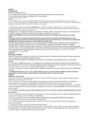 Seção II
Da Nomeação
Art. 9º A nomeação far-se-á:
I - em caráter efetivo, quando se tratar de cargo isolado de provimento efetivo ou de carreira;
II - em comissão, para cargos de confiança, de livre exoneração.
Emenda Constitucional nº 19/98
Art. 37. .......................
II - a investidura em cargo ou emprego público depende de aprovação prévia em concurso público de provas ou de provas e
títulos, de acordo com a natureza e a complexidade do cargo ou emprego, na forma prevista em lei, ressalvadas as nomeações para
cargo em comissão declarado em lei de livre nomeação e exoneração;
................
V - as funções de confiança, exercidas exclusivamente por servidores ocupantes de cargo efetivo, e os cargos em comissão, a
serem preenchidos por servidores de carreira nos casos, condições e percentuais mínimos previstos em lei, destinam-se apenas às
atribuições de direção, chefia e assessoramento;
Parágrafo único. A designação por acesso, para função de direção, chefia e assessoramento recairá, exclusivamente, em
servidor de carreira, satisfeitos os requisitos de que trata o parágrafo único do art. 10.
Incluída a possibilidade de nomeação em comissão, também em caráter de interinidade, exclusivamente para cargos
vagos.
O servidor ocupante de cargo em comissão ou de natureza especial pode ser nomeado interinamente para outro cargo
vago, hipótese em que a portaria ou decreto de nomeação deverá prever expressamente que o exercício dar-se-á sem prejuízo
das atribuições do cargo que já ocupava e sem acumulação de remuneração.
Art. 10. A nomeação para cargo de carreira ou cargo isolado de provimento efetivo depende de prévia habilitação em
concurso público de provas ou de provas e títulos, obedecidos a ordem de classificação e o prazo de validade.
Parágrafo único. Os demais requisitos para o ingresso e o desenvolvimento do servidor na carreira, mediante promoção,
ascensão e acesso, serão estabelecidos pela lei que fixar as diretrizes do sistema de carreira na administração pública distrital
e seus regulamentos. (Parágrafo adaptado: determinação da Lei nº 197, de 4/12/91, c/c o art.121, § 2º, da Lei
Complementar nº 13, de 3/9/96.)
Seção III
Do Concurso Público
Art. 11. O concurso será de provas ou de provas e títulos, podendo ser realizado em duas etapas, conforme dispuserem
a lei e o regulamento do respectivo plano de carreira.
Art. 12. O concurso público terá validade de até 2 (dois) anos, podendo ser prorrogada uma única vez, por igual
período.
§ 1º O prazo de validade do concurso e as condições de sua realização serão fixados em edital, que será publicado no
Diário Oficial do Distrito Federal e em jornal diário de grande circulação. (Parágrafo adaptado: determinação da Lei nº
197, de 4/12/91, c/c o art. 121, § 2º, da Lei Complementar nº 13, de 3/9/96.)
§ 2º Não se abrirá novo concurso enquanto houver candidato aprovado em concurso anterior com prazo de validade não
expirado.
A Constituição Federal em seu art. 37, IV, permite a abertura de novo concurso em plena validade do anterior, desde que
os aprovados no concurso anterior sejam nomeados com prioridade sobre os novos concursados.
Seção IV
Da Posse e do Exercício
(A posse e o exercício estão disciplinados na Lei nº 1.799, de 23/12/97, que afastou expressamente a aplicação das
disposições contidas nos arts. 13 a 17)
Art. 1º. A posse e o exercício nos cargos públicos que integram os quadros de pessoal dos órgãos e entidades da
administração direta, autárquica e fundacional do Distrito Federal reger-se-ão de acordo com esta Lei.
Art. 2º. Posse é a investidura em cargo público, por meio de ato solene, em que a autoridade competente e o nomeado
assinam o respectivo termo, no qual constam as atribuições, os deveres, as responsabilidades e os direitos inerentes ao
cargo ocupado.
§ 1º A posse ocorrerá no prazo improrrogável de vinte e cinco dias contados da publicação do ato de
provimento.
§ 2º Em se tratando de servidor ocupante de cargo efetivo, em gozo de licença prevista no Plano de Seguridade Social,
o prazo será contado a partir do término do impedimento.
§ 3º A posse poderá ocorrer mediante representação por instrumento público de mandato.
§ 4º Só haverá posse nos casos de provimento por nomeação.
Art. 3º. Além dos requisitos constantes do art. 5º da Lei n.º 8.112, de 11 de dezembro de 1990, no ato de posse o
servidor apresentará:
I - declaração de bens e valores que constituem seu patrimônio;
II – declaração de não acumulação de cargo, emprego ou função pública, bem como de proventos da aposentadoria.
Parágrafo único. A não apresentação das declarações a que se refere este artigo implicará a não realização do ato
ou a sua nulidade se celebrado sem esse requisito essencial.
 