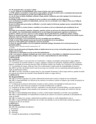 Art. 95, parágrafo único. Aos juízes é vedado:
I - exercer, ainda que em disponibilidade, outro cargo ou função, salvo uma de magistério.
A CF/88 explicita a acumulação remunerada de cargos públicos, deixando em aberto sobre a acumulação nãoremunerada.
Outras vedações são impostas ao servidor pelo Código de Ética, são elas:
a) o uso do cargo ou função, facilidades, amizades, tempo, posição e influências, para obter qualquer favorecimento, para
si ou para outrem;
b) prejudicar deliberadamente a reputação de outros servidores ou de cidadãos que deles dependam;
c) ser, em função de seu espírito de solidariedade, conivente com erro ou infração a este Código de Ética ou ao Código de
Ética de sua profissão;
d) usar de artifícios para procrastinar ou dificultar o exercício regular de direito por qualquer pessoa, causando-lhe dano
moral ou material;
e) deixar de utilizar os avanços técnicos e científicos ao seu alcance ou do seu conhecimento para atendimento do seu
mister;
f) permitir que perseguições, simpatias, antipatias, caprichos, paixões ou interesses de ordem pessoal interfiram no trato
com o público, com os jurisdicionados administrativos ou com colegas hierarquicamente superiores ou inferiores;
g) pleitear, solicitar, provocar, sugerir ou receber qualquer tipo de ajuda financeira, gratificação, prêmio, comissão,
doação ou vantagem de qualquer espécie, para si, familiares ou qualquer pessoa, para o cumprimento da sua missão ou para
influenciar outro servidor para o mesmo fim;
h) alterar ou deturpar o teor de documentos que deva encaminhar para providências;
i) iludir ou tentar iludir qualquer pessoa que necessite do atendimento em serviços públicos;
j) desviar servidor público para atendimento a interesse particular;
l) retirar da repartição pública, sem estar legalmente autorizado, qualquer documento, livro ou bem pertencente ao
patrimônio público;
* Redação do item c, dada pela Emenda Constitucional nº 34,
14/12/2001.
m) fazer uso de informações privilegiadas obtidas no âmbito interno de seu serviço, em benefício próprio, de parentes, de
amigos ou de terceiros;
n) apresentar-se embriagado no serviço ou fora dele habitualmente;
o) dar o seu concurso a qualquer instituição que atente contra a moral, a honestidade ou a dignidade da pessoa humana;
p) exercer atividade profissional aética ou ligar o seu nome a empreendimentos de cunho duvidoso.
CAPÍTULO III
Da Acumulação
Art. 118. Ressalvados os casos previstos na Constituição, é vedada a acumulação remunerada de cargos públicos.
§ 1º A proibição de acumular estende-se a cargos, empregos e funções em autarquias, fundações públicas, empresas
públicas, sociedades de economia mista da União, do Distrito Federal, dos Estados, dos Territórios e dos Municípios.
§ 2º A acumulação de cargos, ainda que lícita, fica condicionada à comprovação da compatibilidade de horários.
Art. 119. O servidor não poderá exercer mais de um cargo em comissão, nem ser remunerado pela participação em
órgão de deliberação coletiva.
Art. 120. O servidor vinculado ao regime desta Lei, que acumular licitamente 2 (dois) cargos efetivos, quando investido
em cargo de provimento em comissão, ficará afastado de ambos os cargos efetivos.
CAPÍTULO IV
Das Responsabilidades
Art. 121. O servidor responde civil, penal e administrativamente pelo exercício irregular de suas atribuições.
Art. 122. A responsabilidade civil decorre de ato omissivo ou comissivo, doloso ou culposo, que resulte em prejuízo ao
erário ou a terceiros.
§ 1º A indenização de prejuízo dolosamente causado ao erário somente será liquidada na forma prevista no
art. 46, na falta de outros bens que assegurem a execução do débito pela via judicial.
§ 2º Tratando-se de dano causado a terceiros, responderá o servidor perante a Fazenda Pública, em ação regressiva.
§ 3º A obrigação de reparar o dano estende-se aos sucessores e contra eles será executada, até o limite do valor da
herança recebida.
Art. 123. A responsabilidade penal abrange os crimes e contravenções imputadas ao servidor, nessa qualidade.
Art. 124. A responsabilidade civil-administrativa resulta de ato omissivo ou comissivo praticado no desempenho do
cargo ou função.
Art. 125. As sanções civis, penais e administrativas poderão cumular-se, sendo independentes entre si.
Art. 126. A responsabilidade administrativa do servidor será afastada no caso de absolvição criminal que negue a
existência do fato ou sua autoria.
CAPÍTULO V
Das Penalidades
Art. 127. São penalidades disciplinares:
I - advertência;
II - suspensão;
III - demissão;
IV - cassação de aposentadoria ou disponibilidade;
 