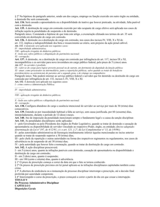 § 2º Na hipótese do parágrafo anterior, sendo um dos cargos, emprego ou função exercido em outro órgão ou entidade,
a demissão lhe será comunicada.
Art. 134. Será cassada a aposentadoria ou a disponibilidade do inativo que houver praticado, na atividade, falta punível
com a demissão.
Art. 135. A destituição de cargo em comissão exercido por não ocupante de cargo efetivo será aplicada nos casos de
infração sujeita às penalidades de suspensão e de demissão.
Parágrafo único. Constatada a hipótese de que trata este artigo, a exoneração efetuada nos termos do art. 35 será
convertida em destituição de cargo em comissão.
Art. 136. A demissão ou a destituição de cargo em comissão, nos casos dos incisos IV, VIII, X e XI do
art. 132, implica a indisponibilidade dos bens e ressarcimento ao erário, sem prejuízo da ação penal cabível.
Art. 132. A demissão será aplicada nos seguintes casos:
IV - improbidade administrativa;
VIII - aplicação irregular de dinheiros públicos;
X - lesão aos cofres públicos e dilapidação do patrimônio nacional;
XI - corrupção;
Art. 137. A demissão, ou a destituição de cargo em comissão por infringência do art. 117, incisos IX e XI,
incompatibiliza o ex-servidor para nova investidura em cargo público federal, pelo prazo de 5 (cinco) anos.
Art. 117. Ao servidor é proibido:
IX - valer-se do cargo para lograr proveito pessoal ou de outrem, em detrimento da dignidade da função pública;
XI - atuar, como procurador ou intermediário, junto a repartições públicas, salvo quando se tratar de benefícios
previdenciários ou assistenciais de parentes até o segundo grau, e de cônjuge ou companheiro;
Parágrafo único. Não poderá retornar ao serviço público federal o servidor que for demitido ou destituído do cargo em
comissão por infringência do art. 132, incisos I, IV, VIII, X e XI.
Art. 132. A demissão será aplicada nos seguintes casos:
I - crime contra a Administração Pública;
................
IV - improbidade administrativa;
................
VIII - aplicação irregular de dinheiros públicos;
................
X - lesão aos cofres públicos e dilapidação do patrimônio nacional;
XI - corrupção;
Art. 138. Configura abandono do cargo a ausência intencional do servidor ao serviço por mais de 30 (trinta) dias
consecutivos.
Art. 139. Entende-se por inassiduidade habitual a falta ao serviço, sem causa justificada, por 60 (sessenta) dias,
interpoladamente, durante o período de 12 (doze) meses.
Art. 140. Ato de imposição da penalidade mencionará sempre o fundamento legal e a causa da sanção disciplinar.
Art. 141. As penalidades disciplinares serão aplicadas:
I – pelo Governador ou pelo Presidente dos órgãos do Poder Legislativo, quando se tratar de demissão e cassação de
aposentadoria ou disponibilidade de servidor vinculado ao respectivo Poder, órgão, ou entidade; (Inciso adaptado:
determinação da Lei nº 197, de 4/12/91, c/c o art. 121, § 2º, da Lei Complementar nº 13, de 3/9/96.)
II - pelas autoridades administrativas de hierarquia imediatamente inferior àquelas mencionadas no inciso anterior
quando se tratar de suspensão superior a 30 (trinta) dias;
III - pelo chefe da repartição e outras autoridades na forma dos respectivos regimentos ou regulamentos, nos casos de
advertência ou de suspensão de até 30 (trinta) dias;
IV - pela autoridade que houver feito a nomeação, quando se tratar de destituição de cargo em comissão.
Art. 142. A ação disciplinar prescreverá:
I - em 5 (cinco) anos, quanto às infrações puníveis com demissão, cassação de aposentadoria ou disponibilidade e
destituição de cargo em comissão;
II - em 2 (dois) anos, quanto à suspensão;
III - em 180 (cento e oitenta) dias, quanto à advertência.
§ 1º O prazo de prescrição começa a correr da data em que o fato se tornou conhecido.
§ 2º Os prazos de prescrição previstos em lei penal aplicam-se às infrações disciplinares capituladas também como
crime.
§ 3º A abertura de sindicância ou a instauração de processo disciplinar interrompe a prescrição, até a decisão final
proferida por autoridade competente.
§ 4º Interrompido o curso da prescrição, o prazo começará a correr a partir do dia em que cessar a interrupção.
TÍTULO V
Do Processo Administrativo Disciplinar
CAPÍTULO I
Disposições Gerais
 