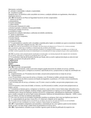 falecimento e reclusão;
II - proteção à maternidade, à adoção e à paternidade;
III - assistência à saúde.
Parágrafo único. Os benefícios serão concedidos nos termos e condições definidos em regulamento, observadas as
disposições desta Lei.
Art. 185. Os benefícios do Plano de Seguridade Social do servidor compreendem:
I - quanto ao servidor:
a) aposentadoria;
b) auxílio-natalidade;
c) salário-família;
d) licença para tratamento de saúde;
e) licença à gestante, à adotante e licença-paternidade;
f) licença por acidente em serviço;
g) assistência à saúde;
h) garantia de condições individuais e ambientais de trabalho satisfatórias;
II - quanto ao dependente:
a) pensão vitalícia e temporária;
b) auxílio-funeral;
c) auxílio-reclusão;
d) assistência à saúde.
§ 1º As aposentadorias e pensões serão concedidas e mantidas pelos órgãos ou entidades aos quais se encontram vinculados
os servidores, observado o disposto nos arts. 189 e 224.
Art. 189. O provento da aposentadoria será calculado com observância do disposto no § 3º do art. 41, e revisto na mesma
data e proporção, sempre que se modificar a remuneração dos servidores em atividade.
Parágrafo único. São estendidos aos inativos quaisquer benefícios ou vantagens posteriormente concedidas aos servidores em
atividade, inclusive quando decorrentes de transformação ou reclassificação do cargo ou função em que se deu a aposentadoria.
................
Art. 224. As pensões serão automaticamente atualizadas na mesma data e na mesma proporção dos reajustes dos vencimentos
dos servidores, aplicando-se o disposto no parágrafo único o art. 189.
§ 2º O recebimento indevido de benefícios havidos por fraude, dolo ou má-fé, implicará devolução ao erário do total
auferido, sem prejuízo da ação penal cabível.
CAPÍTULO II
Dos Benefícios
Seção I
Da Aposentadoria
Art. 186. O servidor será aposentado:
I - por invalidez permanente, sendo os proventos integrais quando decorrente de acidente em serviço, moléstia
profissional ou doença grave, contagiosa ou incurável, especificada em lei, e proporcionais ao tempo de contribuição nos
demais casos;
II – compulsoriamente, aos 70 (setenta) anos de idade, com proventos proporcionais ao tempo de serviço;
III – voluntariamente:
a) aos 35 anos (trinta e cinco) anos de serviço, se homem, e aos 30 (trinta) se mulher, com proventos integrais;
b) aos 30 (trinta) anos de efetivo exercício em funções de magistério, se professor, e 25 (vinte e cinco) se professora,
com proventos integrais;
c) aos 30 (trinta) anos de serviço, se homem, e aos 25 (vinte e cinco) se mulher, com proventos proporcionais a esse
tempo;
d) aos 65 (sessenta e cinco) anos de idade, se homem, e aos 60 (sessenta) se mulher, com proventos proporcionais ao
tempo e serviço.
§ 1º Consideram-se doenças graves, contagiosas ou incuráveis, a que se refere o inciso I deste artigo: tuberculose ativa,
alienação mental, esclerose múltipla, neoplasia maligna, cegueira posterior ao ingresso no serviço público, hanseníase,
cardiopatia grave, doença de Parkinson, paralisia irreversível e incapacitante, espondiloartrose anquilosante, nefropatia
grave, estados avançados do mal de Paget (osteíte deformante), Síndrome da Imunodeficiência Adquirida – AIDS, e outras
que a lei indicar, com base na medicina especializada.
§ 2º Nos casos de exercício de atividades consideradas insalubres ou perigosas, bem como nas hipóteses previstas no
art. 71, a aposentadoria de que trata o inciso III, a e b, observará o disposto em lei específica.
Art. 71. O adicional de atividade penosa será devido aos servidores em exercício em zonas de fronteira ou em localidades
cujas condições de vida o justifiquem, nos termos, condições e limites fixados em regulamento.
Art. 187. A aposentadoria compulsória será automática, e declarada por ato, com vigência a partir do dia imediato
àquele em que o servidor atingir a idade-limite de permanência no serviço ativo.
Art. 188. A aposentadoria voluntária ou por invalidez vigorará a partir da data de publicação do respectivo ato.
 