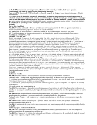 nº 20, de 1998, acrescido em dezessete por cento, se homem, e vinte por cento, se mulher, desde que se aposente,
exclusivamente, com tempo de efetivo exercício das funções de magistério.
A partir de 17 de dezembro de 1998, foi alterado o enfoque de tempo de serviço para tempo de contribuição para efeito de
aposentadoria.
........... Os critérios de cálculo dos proventos de aposentadoria permanecem inalterados, exceto no caso de aposentadoria
voluntária com proventos proporcionais ao tempo de contribuição pelas regras de transição, que corresponderão a setenta por
cento do valor máximo dos proventos integrais do servidor, acrescidos de cinco por cento desse valor por ano de contribuição
que supere a soma do tempo de contribuição de trinta anos, se homem, e vinte e cinco anos se mulher, e do período adicional
de contribuição de quarenta por cento, até atingir o limite de cem por cento.
Seção II
Do Auxílio-Natalidade
Art. 196. O auxílio-natalidade é devido à servidora por motivo de nascimento de filho, em quantia equivalente ao
menor vencimento do serviço público, inclusive no caso de natimorto.
§ 1º Na hipótese de parto múltiplo, o valor será acrescido de 50% (cinqüenta por cento), por nascituro.
§ 2º O auxílio será pago ao cônjuge ou companheiro servidor público, quando a parturiente não for servidora.
INSTRUÇÃO NORMATIVA Nº 03,
DE 08 DE ABRIL DE 1999
Salário-maternidade. O pagamento do salário-maternidade à servidora sem vínculo efetivo com a Administração Pública,
ocupante apenas de cargo em comissão, será efetuado pelo órgão ou entidade a que se vincula e compensado quando do
recolhimento das contribuições destinadas ao Regime Geral de Previdência Social, observando-se o teto de R$ 1.200,00 (um mil e
duzentos reais) disposto no art. 14 da Emenda Constitucional nº 20, de 15 de dezembro de 1998, publicada em 16 seguinte.
A presente Orientação Normativa visa esclarecer aos órgãos e entidades do Sistema de Pessoal Civil da Administração
Federal – SIPEC que o pagamento do salário-maternidade, à servidora pública, ocupante de cargo em comissão, sem vínculo
efetivo com a União, autarquias, inclusive em regime especial, e fundações públicas federais, será efetuado pelo órgão ou entidade
a que se vincula e compensado quando do recolhimento das contribuições destinadas ao Regime Geral de Previdência Social.
2. A servidora pública a que se refere o parágrafo anterior é segurada obrigatória da Previdência Social, conforme o disposto
nos arts. 12, inciso I, alínea g, da Lei
nº 8.212, de 24 de julho de 1991, e 11, inciso I, alínea g, da Lei nº 8.213, de 24 de julho de 1991 (ambas com a redação dada pela
Lei nº 8.647, de 13 de abril de 1993). Tais dispositivos foram recepcionados pelo § 13, do art. 40 da Constituição Federal, com a
redação dada pela Emenda Constitucional nº 20, de 1998.
3. O salário-maternidade a que se referem os arts. 71 e 72 da Lei nº 8.213, de 1991, consiste numa renda mensal igual à
remuneração integral da servidora (segurada gestante), observando-se o limite máximo de R$ 1.200,00 (um mil e duzentos reais)
disposto no art. 14 da Emenda Constitucional nº 20, de 1998, e será pago durante 120 (cento e vinte) dias pelo órgão ou entidade
ao qual esteja vinculada, efetivando-se a compensação financeira quando do recolhimento ao Instituto Nacional do Seguro Social
– INSS das contribuições sobre a folha de pagamento.
4. Isto posto, o pagamento do salário-maternidade à servidora sem vínculo efetivo com a Administração Pública, ocupante
apenas de cargo em comissão, será efetuado pelo órgão ou entidade a que se vincula e compensado quando do recolhimento das
contribuições destinadas ao INSS.
Seção III
Do Salário-Família
Art. 197. O salário-família é devido ao servidor ativo ou ao inativo, por dependente econômico.
Parágrafo único. Consideram-se dependentes econômicos para efeitos de percepção do salário-família:
I - o cônjuge ou companheiro e os filhos, inclusive os enteados até 21 (vinte e um) anos de idade ou, se estudante até 24
(vinte e quatro) anos ou, se inválido, de qualquer idade;
II - o menor de 21 (vinte e um) anos que, mediante autorização judicial, viver na companhia e às expensas do servidor,
ou do inativo;
III - a mãe e o pai sem economia própria.
Art. 198. Não se configura a dependência econômica quando o beneficiário do salário-família perceber rendimento do
trabalho ou de qualquer outra fonte, inclusive pensão ou provento de aposentadoria, em valor igual ou superior ao salário
mínimo.
Art. 199. Quando pai e mãe forem servidores públicos e viverem em comum, o salário-família será pago a um deles;
quando separados, será pago a um e outro, de acordo com a distribuição dos dependentes.
Parágrafo único. Ao pai e à mãe equiparam-se o padastro, a madastra e, na falta destes, os representantes legais dos
incapazes.
Art. 200. O salário-família não está sujeito a qualquer tributo, nem servirá de base para qualquer contribuição,
inclusive para a Previdência Social.
Art. 201. O afastamento do cargo efetivo, sem remuneração, não acarreta a suspensão do pagamento do salário-família.
Seção IV
Da Licença para Tratamento de Saúde
Art. 202. Será concedida ao servidor licença para tratamento de saúde, a pedido ou de ofício, com base em perícia
médica, sem prejuízo da remuneração a que fizer jus.
Art. 203. Para licença até 30 (trinta) dias, a inspeção será feita por médicos do setor de assistência do órgão de pessoal
e, se por prazo superior, por junta médica oficial.
 